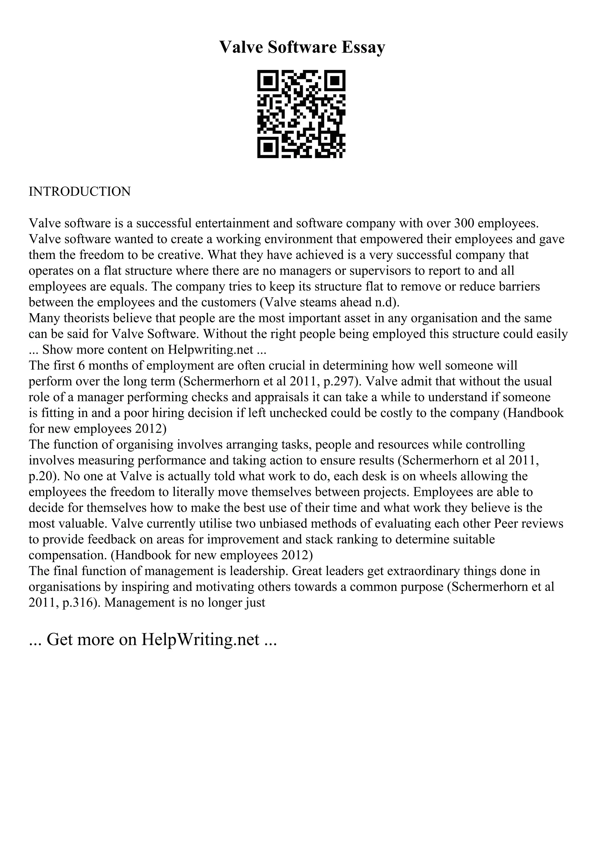 Valve Software Essay
INTRODUCTION
Valve software is a successful entertainment and software company with over 300 employees.
Valve software wanted to create a working environment that empowered their employees and gave
them the freedom to be creative. What they have achieved is a very successful company that
operates on a flat structure where there are no managers or supervisors to report to and all
employees are equals. The company tries to keep its structure flat to remove or reduce barriers
between the employees and the customers (Valve steams ahead n.d).
Many theorists believe that people are the most important asset in any organisation and the same
can be said for Valve Software. Without the right people being employed this structure could easily
... Show more content on Helpwriting.net ...
The first 6 months of employment are often crucial in determining how well someone will
perform over the long term (Schermerhorn et al 2011, p.297). Valve admit that without the usual
role of a manager performing checks and appraisals it can take a while to understand if someone
is fitting in and a poor hiring decision if left unchecked could be costly to the company (Handbook
for new employees 2012)
The function of organising involves arranging tasks, people and resources while controlling
involves measuring performance and taking action to ensure results (Schermerhorn et al 2011,
p.20). No one at Valve is actually told what work to do, each desk is on wheels allowing the
employees the freedom to literally move themselves between projects. Employees are able to
decide for themselves how to make the best use of their time and what work they believe is the
most valuable. Valve currently utilise two unbiased methods of evaluating each other Peer reviews
to provide feedback on areas for improvement and stack ranking to determine suitable
compensation. (Handbook for new employees 2012)
The final function of management is leadership. Great leaders get extraordinary things done in
organisations by inspiring and motivating others towards a common purpose (Schermerhorn et al
2011, p.316). Management is no longer just
... Get more on HelpWriting.net ...
 