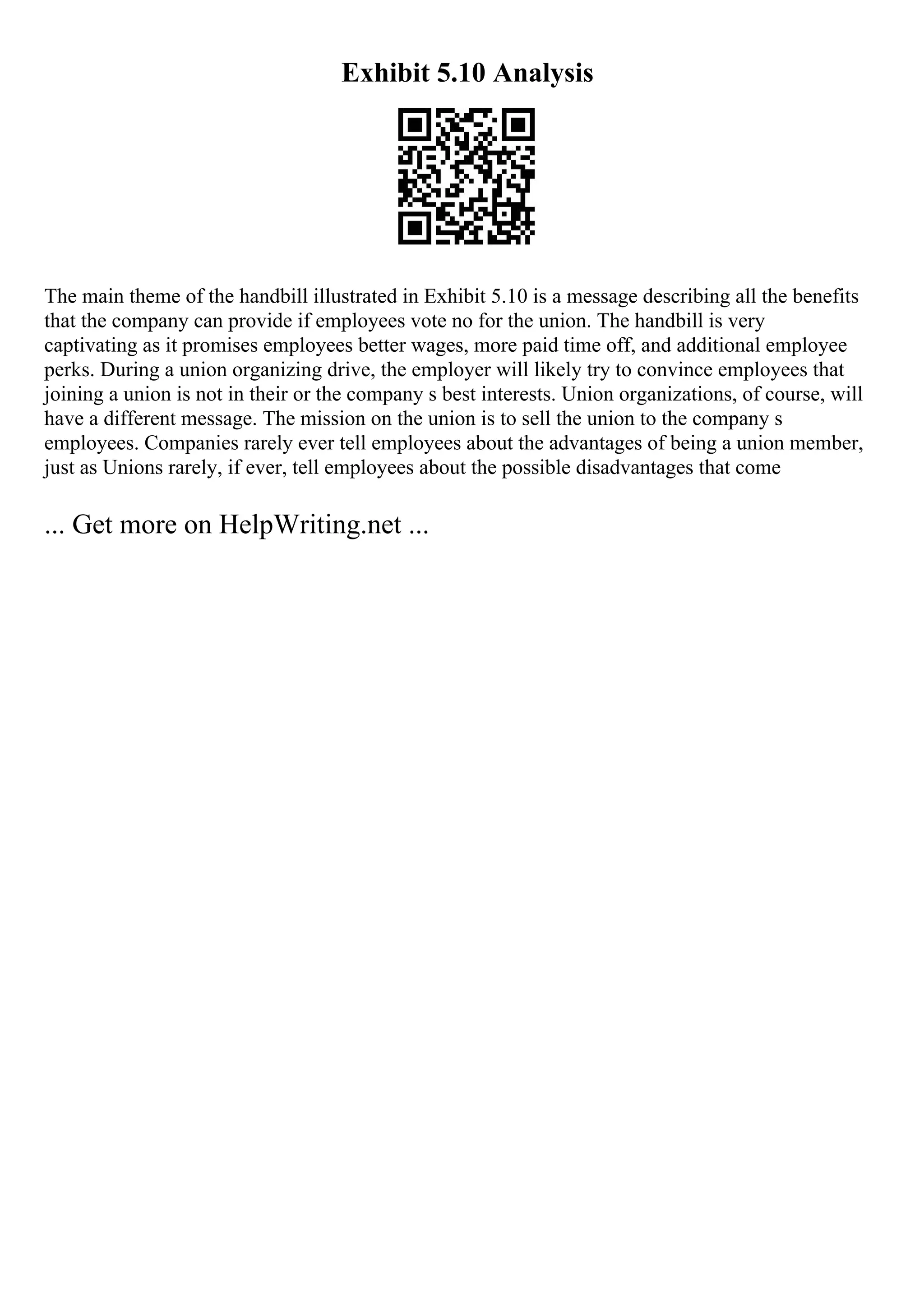 Exhibit 5.10 Analysis
The main theme of the handbill illustrated in Exhibit 5.10 is a message describing all the benefits
that the company can provide if employees vote no for the union. The handbill is very
captivating as it promises employees better wages, more paid time off, and additional employee
perks. During a union organizing drive, the employer will likely try to convince employees that
joining a union is not in their or the company s best interests. Union organizations, of course, will
have a different message. The mission on the union is to sell the union to the company s
employees. Companies rarely ever tell employees about the advantages of being a union member,
just as Unions rarely, if ever, tell employees about the possible disadvantages that come
... Get more on HelpWriting.net ...
 
