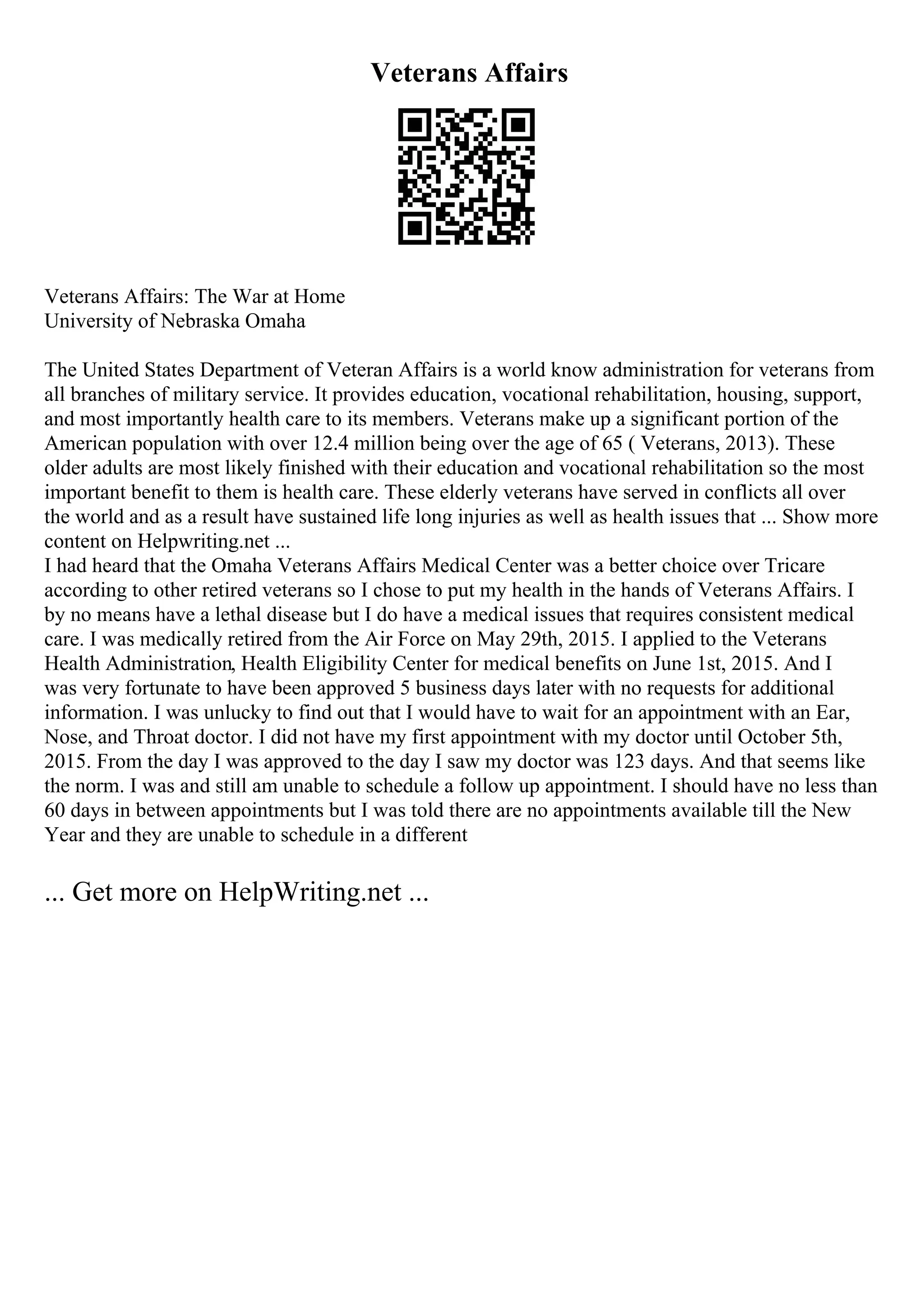 Veterans Affairs
Veterans Affairs: The War at Home
University of Nebraska Omaha
The United States Department of Veteran Affairs is a world know administration for veterans from
all branches of military service. It provides education, vocational rehabilitation, housing, support,
and most importantly health care to its members. Veterans make up a significant portion of the
American population with over 12.4 million being over the age of 65 ( Veterans, 2013). These
older adults are most likely finished with their education and vocational rehabilitation so the most
important benefit to them is health care. These elderly veterans have served in conflicts all over
the world and as a result have sustained life long injuries as well as health issues that ... Show more
content on Helpwriting.net ...
I had heard that the Omaha Veterans Affairs Medical Center was a better choice over Tricare
according to other retired veterans so I chose to put my health in the hands of Veterans Affairs. I
by no means have a lethal disease but I do have a medical issues that requires consistent medical
care. I was medically retired from the Air Force on May 29th, 2015. I applied to the Veterans
Health Administration, Health Eligibility Center for medical benefits on June 1st, 2015. And I
was very fortunate to have been approved 5 business days later with no requests for additional
information. I was unlucky to find out that I would have to wait for an appointment with an Ear,
Nose, and Throat doctor. I did not have my first appointment with my doctor until October 5th,
2015. From the day I was approved to the day I saw my doctor was 123 days. And that seems like
the norm. I was and still am unable to schedule a follow up appointment. I should have no less than
60 days in between appointments but I was told there are no appointments available till the New
Year and they are unable to schedule in a different
... Get more on HelpWriting.net ...
 