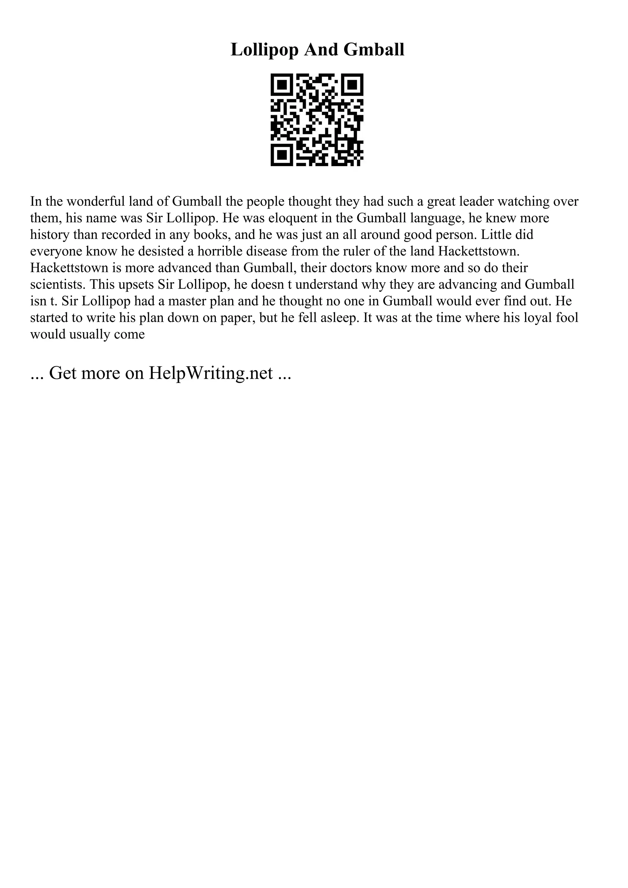 Lollipop And Gmball
In the wonderful land of Gumball the people thought they had such a great leader watching over
them, his name was Sir Lollipop. He was eloquent in the Gumball language, he knew more
history than recorded in any books, and he was just an all around good person. Little did
everyone know he desisted a horrible disease from the ruler of the land Hackettstown.
Hackettstown is more advanced than Gumball, their doctors know more and so do their
scientists. This upsets Sir Lollipop, he doesn t understand why they are advancing and Gumball
isn t. Sir Lollipop had a master plan and he thought no one in Gumball would ever find out. He
started to write his plan down on paper, but he fell asleep. It was at the time where his loyal fool
would usually come
... Get more on HelpWriting.net ...
 