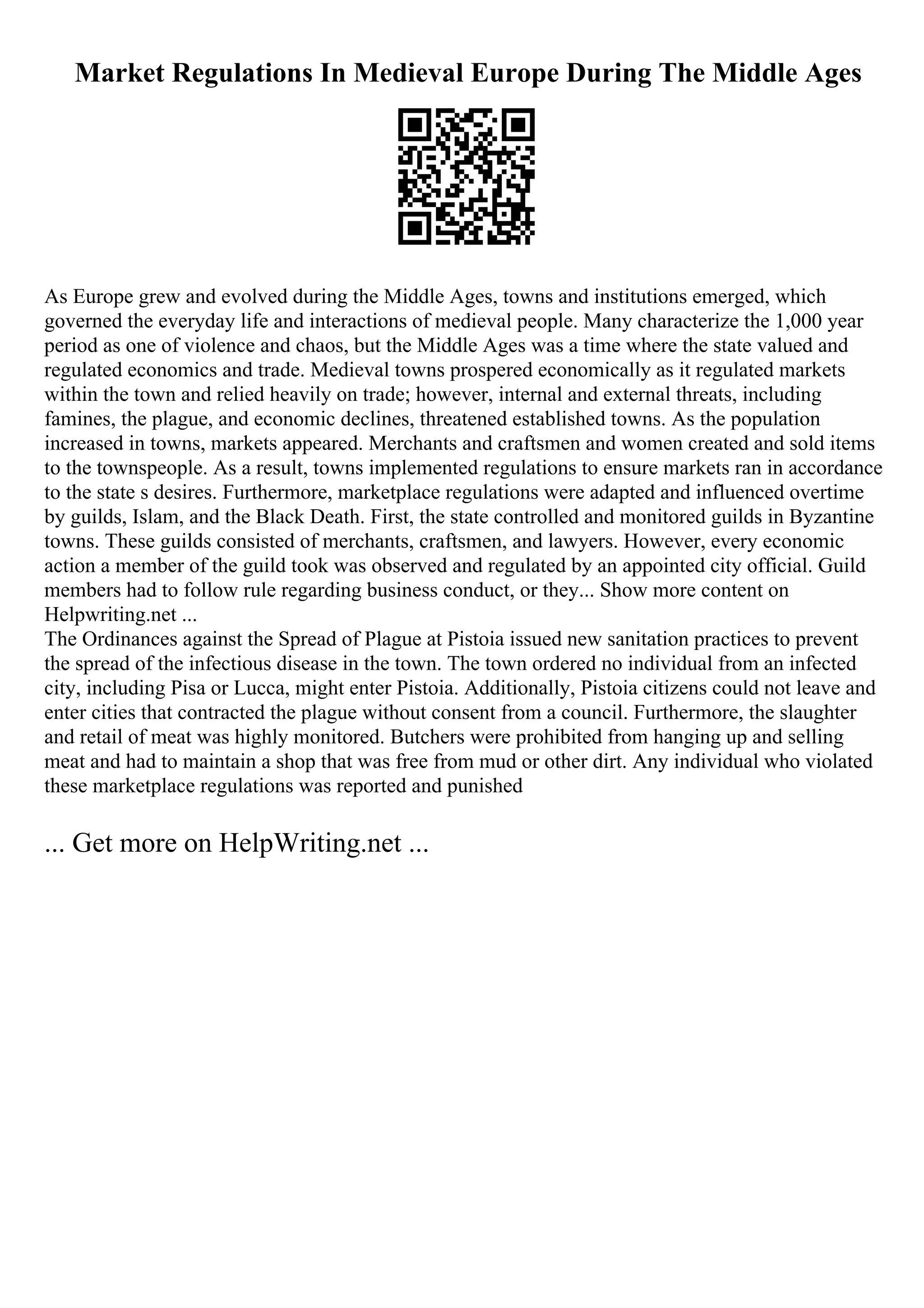 Market Regulations In Medieval Europe During The Middle Ages
As Europe grew and evolved during the Middle Ages, towns and institutions emerged, which
governed the everyday life and interactions of medieval people. Many characterize the 1,000 year
period as one of violence and chaos, but the Middle Ages was a time where the state valued and
regulated economics and trade. Medieval towns prospered economically as it regulated markets
within the town and relied heavily on trade; however, internal and external threats, including
famines, the plague, and economic declines, threatened established towns. As the population
increased in towns, markets appeared. Merchants and craftsmen and women created and sold items
to the townspeople. As a result, towns implemented regulations to ensure markets ran in accordance
to the state s desires. Furthermore, marketplace regulations were adapted and influenced overtime
by guilds, Islam, and the Black Death. First, the state controlled and monitored guilds in Byzantine
towns. These guilds consisted of merchants, craftsmen, and lawyers. However, every economic
action a member of the guild took was observed and regulated by an appointed city official. Guild
members had to follow rule regarding business conduct, or they... Show more content on
Helpwriting.net ...
The Ordinances against the Spread of Plague at Pistoia issued new sanitation practices to prevent
the spread of the infectious disease in the town. The town ordered no individual from an infected
city, including Pisa or Lucca, might enter Pistoia. Additionally, Pistoia citizens could not leave and
enter cities that contracted the plague without consent from a council. Furthermore, the slaughter
and retail of meat was highly monitored. Butchers were prohibited from hanging up and selling
meat and had to maintain a shop that was free from mud or other dirt. Any individual who violated
these marketplace regulations was reported and punished
... Get more on HelpWriting.net ...
 