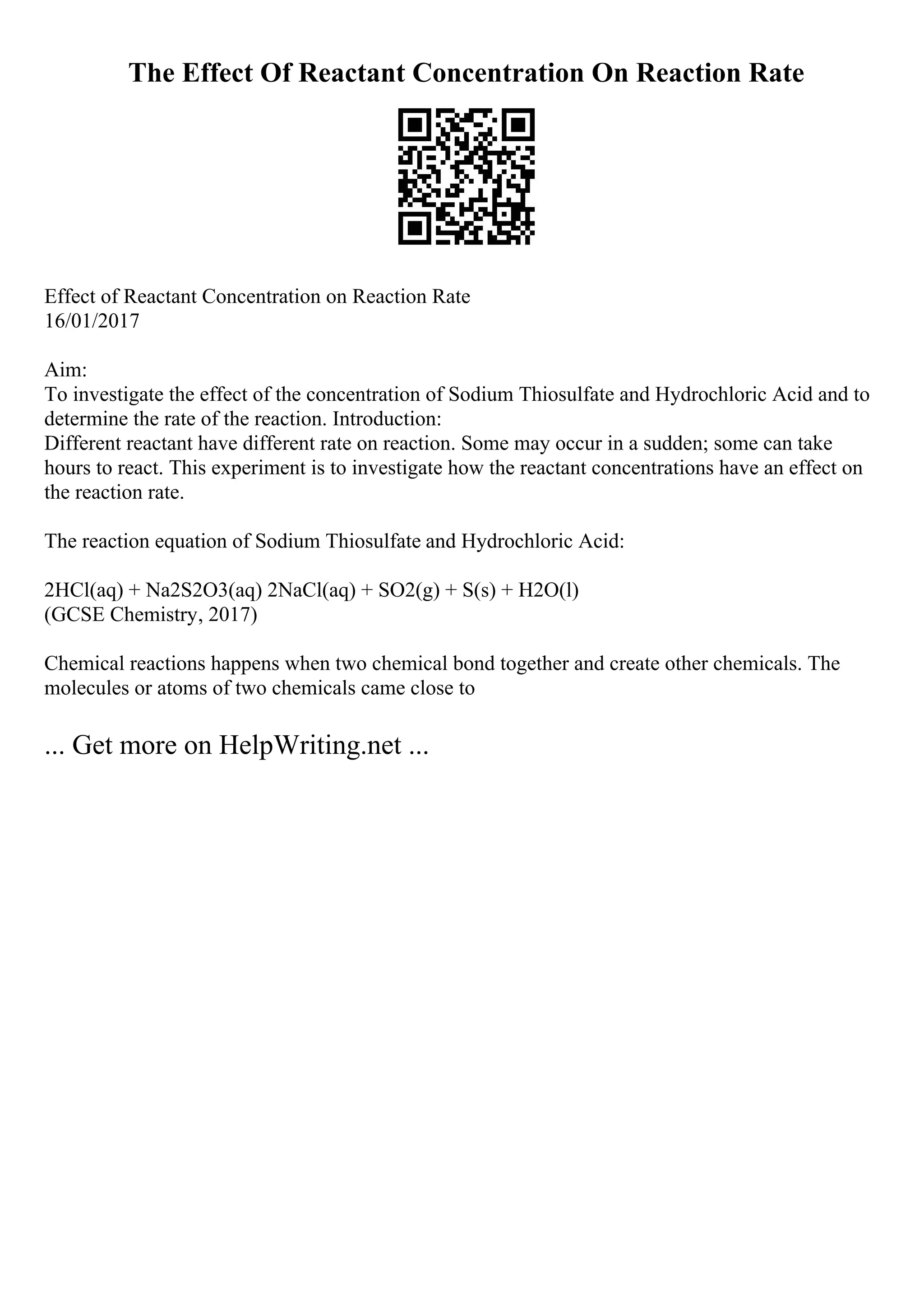 The Effect Of Reactant Concentration On Reaction Rate
Effect of Reactant Concentration on Reaction Rate
16/01/2017
Aim:
To investigate the effect of the concentration of Sodium Thiosulfate and Hydrochloric Acid and to
determine the rate of the reaction. Introduction:
Different reactant have different rate on reaction. Some may occur in a sudden; some can take
hours to react. This experiment is to investigate how the reactant concentrations have an effect on
the reaction rate.
The reaction equation of Sodium Thiosulfate and Hydrochloric Acid:
2HCl(aq) + Na2S2O3(aq) 2NaCl(aq) + SO2(g) + S(s) + H2O(l)
(GCSE Chemistry, 2017)
Chemical reactions happens when two chemical bond together and create other chemicals. The
molecules or atoms of two chemicals came close to
... Get more on HelpWriting.net ...
 