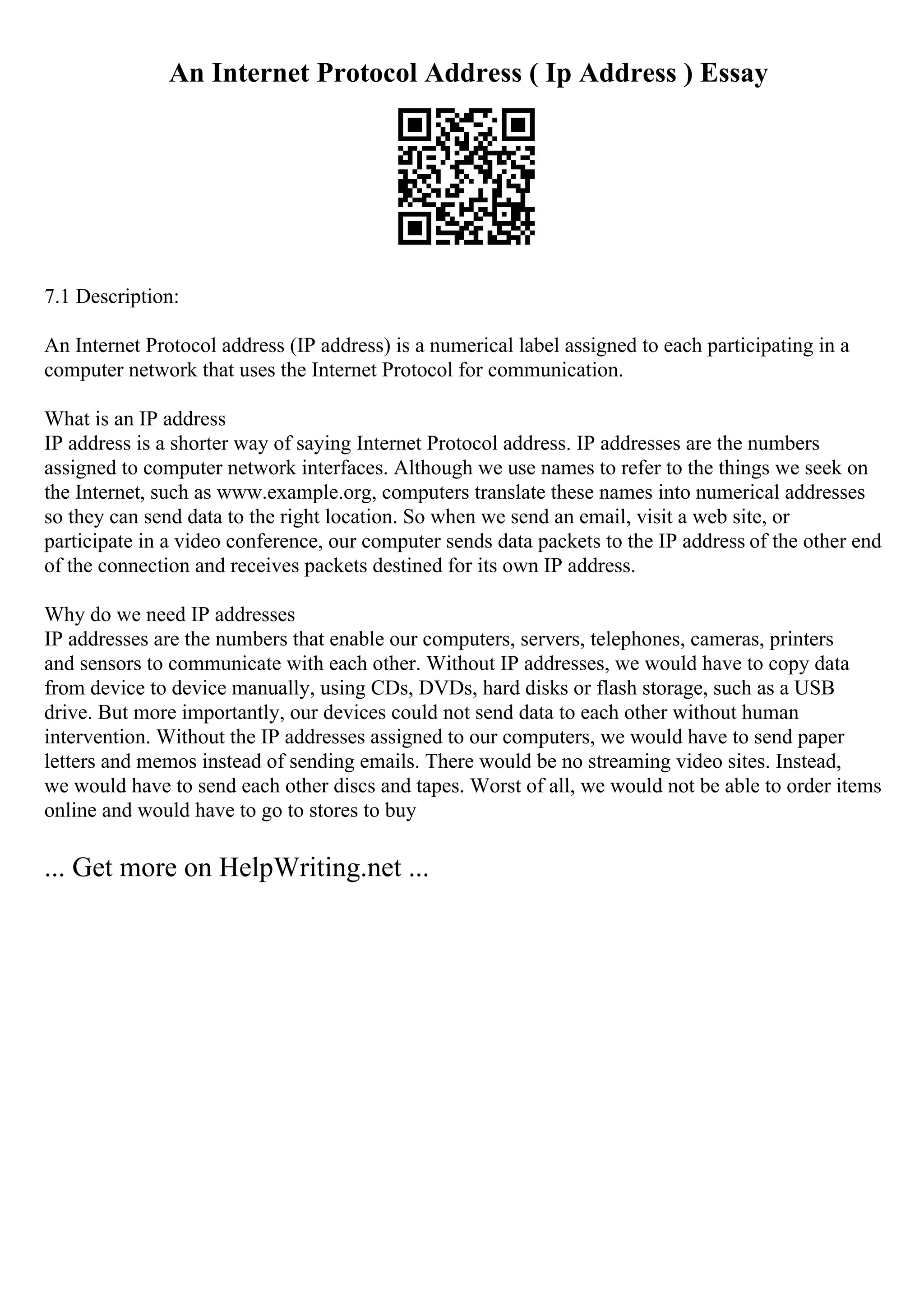 An Internet Protocol Address ( Ip Address ) Essay
7.1 Description:
An Internet Protocol address (IP address) is a numerical label assigned to each participating in a
computer network that uses the Internet Protocol for communication.
What is an IP address
IP address is a shorter way of saying Internet Protocol address. IP addresses are the numbers
assigned to computer network interfaces. Although we use names to refer to the things we seek on
the Internet, such as www.example.org, computers translate these names into numerical addresses
so they can send data to the right location. So when we send an email, visit a web site, or
participate in a video conference, our computer sends data packets to the IP address of the other end
of the connection and receives packets destined for its own IP address.
Why do we need IP addresses
IP addresses are the numbers that enable our computers, servers, telephones, cameras, printers
and sensors to communicate with each other. Without IP addresses, we would have to copy data
from device to device manually, using CDs, DVDs, hard disks or flash storage, such as a USB
drive. But more importantly, our devices could not send data to each other without human
intervention. Without the IP addresses assigned to our computers, we would have to send paper
letters and memos instead of sending emails. There would be no streaming video sites. Instead,
we would have to send each other discs and tapes. Worst of all, we would not be able to order items
online and would have to go to stores to buy
... Get more on HelpWriting.net ...
 