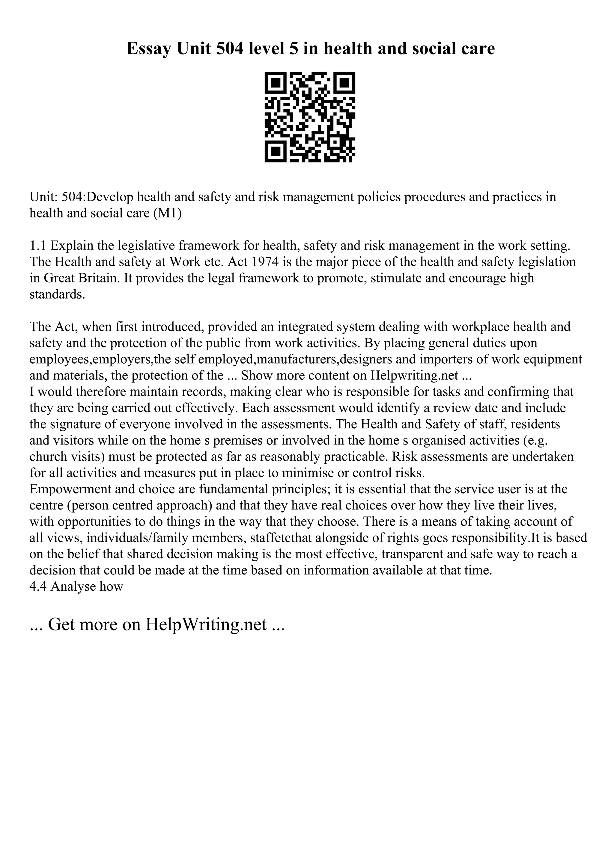 Essay Unit 504 level 5 in health and social care
Unit: 504:Develop health and safety and risk management policies procedures and practices in
health and social care (M1)
1.1 Explain the legislative framework for health, safety and risk management in the work setting.
The Health and safety at Work etc. Act 1974 is the major piece of the health and safety legislation
in Great Britain. It provides the legal framework to promote, stimulate and encourage high
standards.
The Act, when first introduced, provided an integrated system dealing with workplace health and
safety and the protection of the public from work activities. By placing general duties upon
employees,employers,the self employed,manufacturers,designers and importers of work equipment
and materials, the protection of the ... Show more content on Helpwriting.net ...
I would therefore maintain records, making clear who is responsible for tasks and confirming that
they are being carried out effectively. Each assessment would identify a review date and include
the signature of everyone involved in the assessments. The Health and Safety of staff, residents
and visitors while on the home s premises or involved in the home s organised activities (e.g.
church visits) must be protected as far as reasonably practicable. Risk assessments are undertaken
for all activities and measures put in place to minimise or control risks.
Empowerment and choice are fundamental principles; it is essential that the service user is at the
centre (person centred approach) and that they have real choices over how they live their lives,
with opportunities to do things in the way that they choose. There is a means of taking account of
all views, individuals/family members, staffetcthat alongside of rights goes responsibility.It is based
on the belief that shared decision making is the most effective, transparent and safe way to reach a
decision that could be made at the time based on information available at that time.
4.4 Analyse how
... Get more on HelpWriting.net ...
 