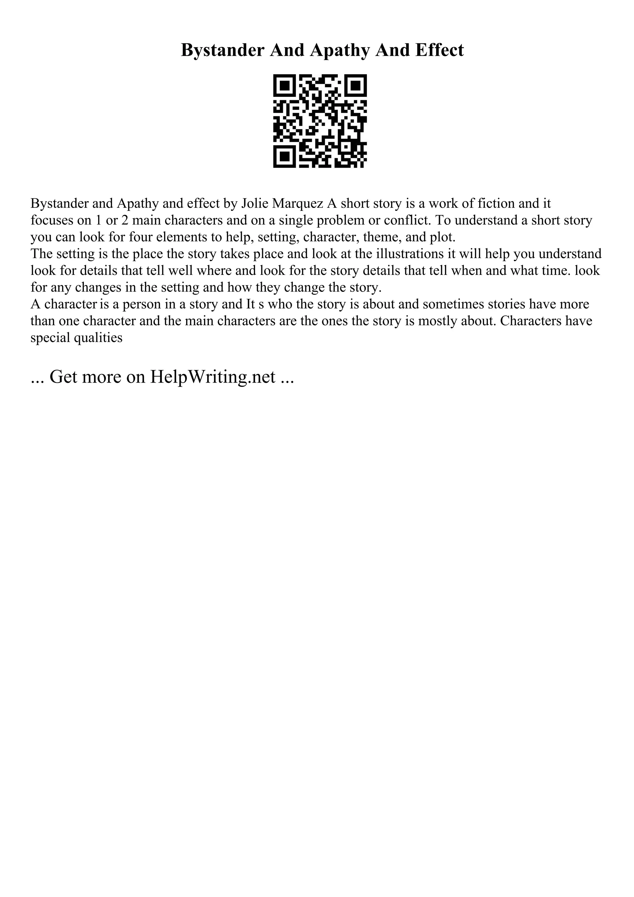 Bystander And Apathy And Effect
Bystander and Apathy and effect by Jolie Marquez A short story is a work of fiction and it
focuses on 1 or 2 main characters and on a single problem or conflict. To understand a short story
you can look for four elements to help, setting, character, theme, and plot.
The setting is the place the story takes place and look at the illustrations it will help you understand
look for details that tell well where and look for the story details that tell when and what time. look
for any changes in the setting and how they change the story.
A character is a person in a story and It s who the story is about and sometimes stories have more
than one character and the main characters are the ones the story is mostly about. Characters have
special qualities
... Get more on HelpWriting.net ...
 