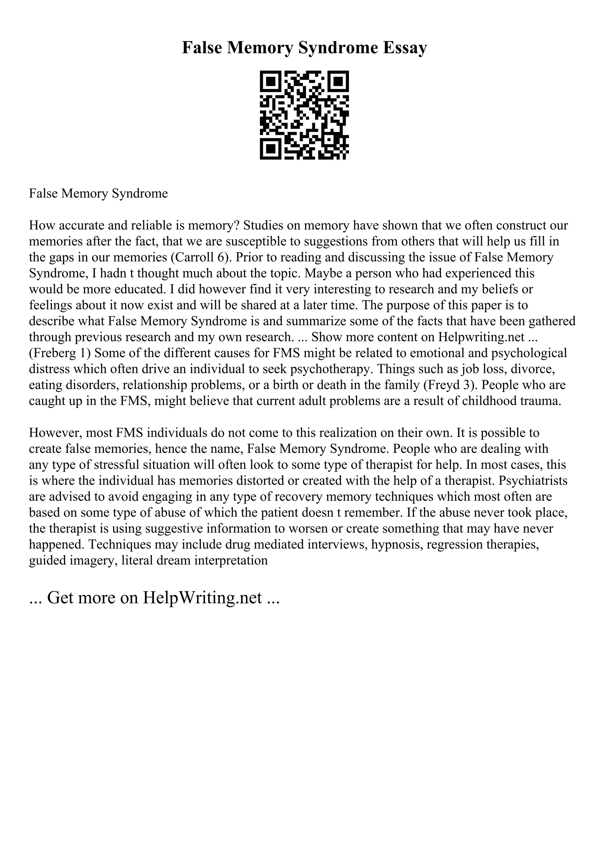 False Memory Syndrome Essay
False Memory Syndrome
How accurate and reliable is memory? Studies on memory have shown that we often construct our
memories after the fact, that we are susceptible to suggestions from others that will help us fill in
the gaps in our memories (Carroll 6). Prior to reading and discussing the issue of False Memory
Syndrome, I hadn t thought much about the topic. Maybe a person who had experienced this
would be more educated. I did however find it very interesting to research and my beliefs or
feelings about it now exist and will be shared at a later time. The purpose of this paper is to
describe what False Memory Syndrome is and summarize some of the facts that have been gathered
through previous research and my own research. ... Show more content on Helpwriting.net ...
(Freberg 1) Some of the different causes for FMS might be related to emotional and psychological
distress which often drive an individual to seek psychotherapy. Things such as job loss, divorce,
eating disorders, relationship problems, or a birth or death in the family (Freyd 3). People who are
caught up in the FMS, might believe that current adult problems are a result of childhood trauma.
However, most FMS individuals do not come to this realization on their own. It is possible to
create false memories, hence the name, False Memory Syndrome. People who are dealing with
any type of stressful situation will often look to some type of therapist for help. In most cases, this
is where the individual has memories distorted or created with the help of a therapist. Psychiatrists
are advised to avoid engaging in any type of recovery memory techniques which most often are
based on some type of abuse of which the patient doesn t remember. If the abuse never took place,
the therapist is using suggestive information to worsen or create something that may have never
happened. Techniques may include drug mediated interviews, hypnosis, regression therapies,
guided imagery, literal dream interpretation
... Get more on HelpWriting.net ...
 