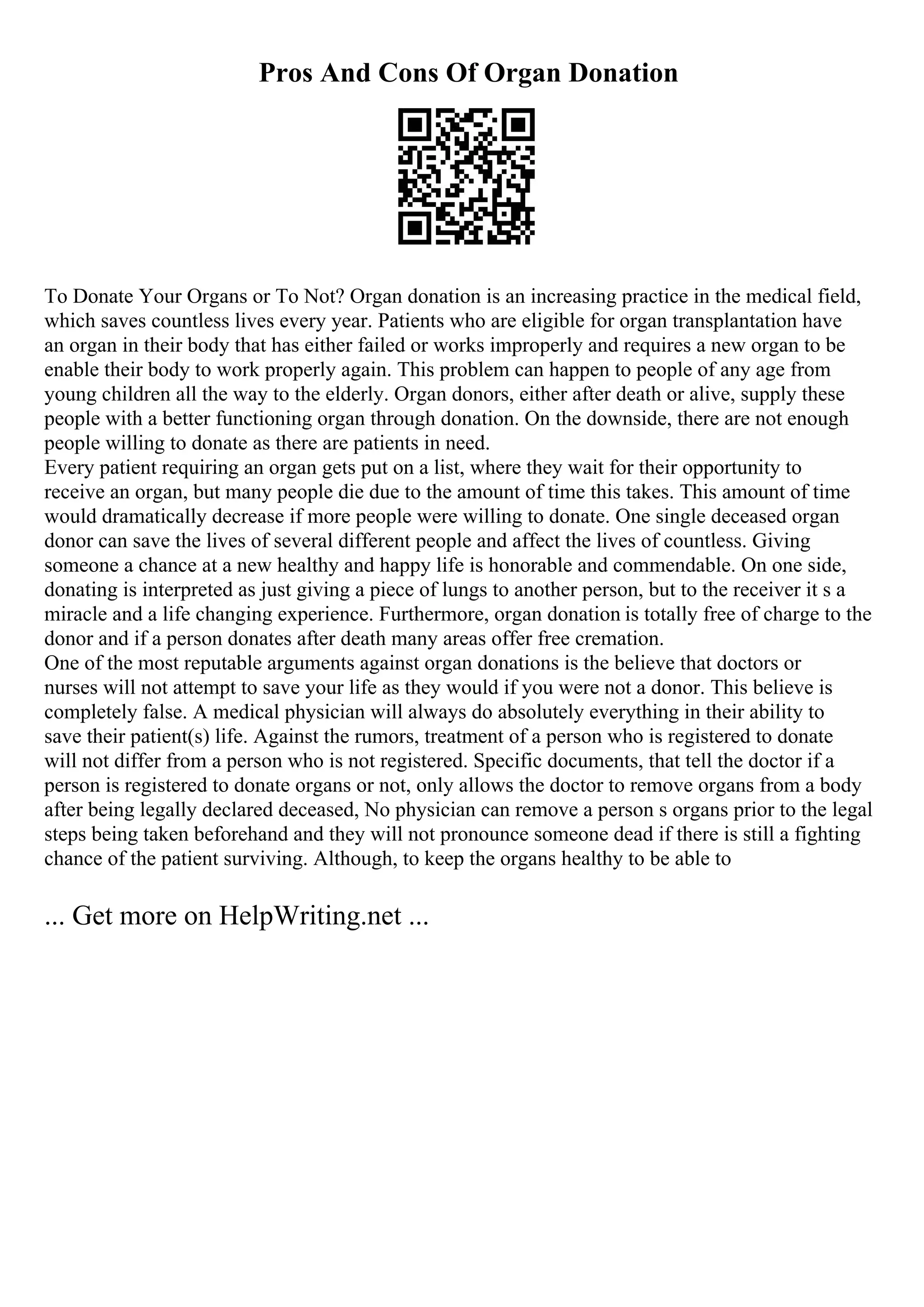Pros And Cons Of Organ Donation
To Donate Your Organs or To Not? Organ donation is an increasing practice in the medical field,
which saves countless lives every year. Patients who are eligible for organ transplantation have
an organ in their body that has either failed or works improperly and requires a new organ to be
enable their body to work properly again. This problem can happen to people of any age from
young children all the way to the elderly. Organ donors, either after death or alive, supply these
people with a better functioning organ through donation. On the downside, there are not enough
people willing to donate as there are patients in need.
Every patient requiring an organ gets put on a list, where they wait for their opportunity to
receive an organ, but many people die due to the amount of time this takes. This amount of time
would dramatically decrease if more people were willing to donate. One single deceased organ
donor can save the lives of several different people and affect the lives of countless. Giving
someone a chance at a new healthy and happy life is honorable and commendable. On one side,
donating is interpreted as just giving a piece of lungs to another person, but to the receiver it s a
miracle and a life changing experience. Furthermore, organ donation is totally free of charge to the
donor and if a person donates after death many areas offer free cremation.
One of the most reputable arguments against organ donations is the believe that doctors or
nurses will not attempt to save your life as they would if you were not a donor. This believe is
completely false. A medical physician will always do absolutely everything in their ability to
save their patient(s) life. Against the rumors, treatment of a person who is registered to donate
will not differ from a person who is not registered. Specific documents, that tell the doctor if a
person is registered to donate organs or not, only allows the doctor to remove organs from a body
after being legally declared deceased, No physician can remove a person s organs prior to the legal
steps being taken beforehand and they will not pronounce someone dead if there is still a fighting
chance of the patient surviving. Although, to keep the organs healthy to be able to
... Get more on HelpWriting.net ...
 