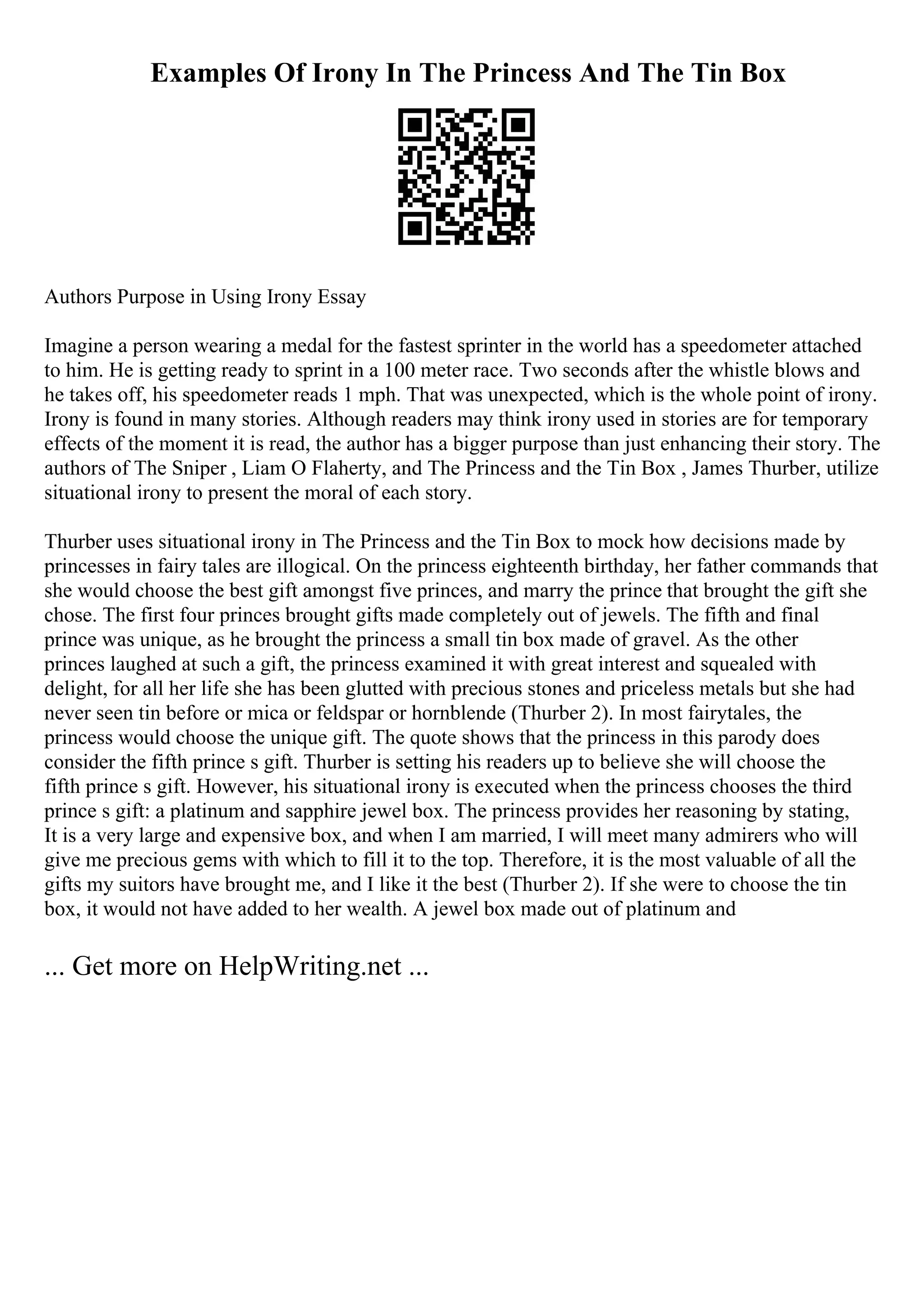 Examples Of Irony In The Princess And The Tin Box
Authors Purpose in Using Irony Essay
Imagine a person wearing a medal for the fastest sprinter in the world has a speedometer attached
to him. He is getting ready to sprint in a 100 meter race. Two seconds after the whistle blows and
he takes off, his speedometer reads 1 mph. That was unexpected, which is the whole point of irony.
Irony is found in many stories. Although readers may think irony used in stories are for temporary
effects of the moment it is read, the author has a bigger purpose than just enhancing their story. The
authors of The Sniper , Liam O Flaherty, and The Princess and the Tin Box , James Thurber, utilize
situational irony to present the moral of each story.
Thurber uses situational irony in The Princess and the Tin Box to mock how decisions made by
princesses in fairy tales are illogical. On the princess eighteenth birthday, her father commands that
she would choose the best gift amongst five princes, and marry the prince that brought the gift she
chose. The first four princes brought gifts made completely out of jewels. The fifth and final
prince was unique, as he brought the princess a small tin box made of gravel. As the other
princes laughed at such a gift, the princess examined it with great interest and squealed with
delight, for all her life she has been glutted with precious stones and priceless metals but she had
never seen tin before or mica or feldspar or hornblende (Thurber 2). In most fairytales, the
princess would choose the unique gift. The quote shows that the princess in this parody does
consider the fifth prince s gift. Thurber is setting his readers up to believe she will choose the
fifth prince s gift. However, his situational irony is executed when the princess chooses the third
prince s gift: a platinum and sapphire jewel box. The princess provides her reasoning by stating,
It is a very large and expensive box, and when I am married, I will meet many admirers who will
give me precious gems with which to fill it to the top. Therefore, it is the most valuable of all the
gifts my suitors have brought me, and I like it the best (Thurber 2). If she were to choose the tin
box, it would not have added to her wealth. A jewel box made out of platinum and
... Get more on HelpWriting.net ...
 