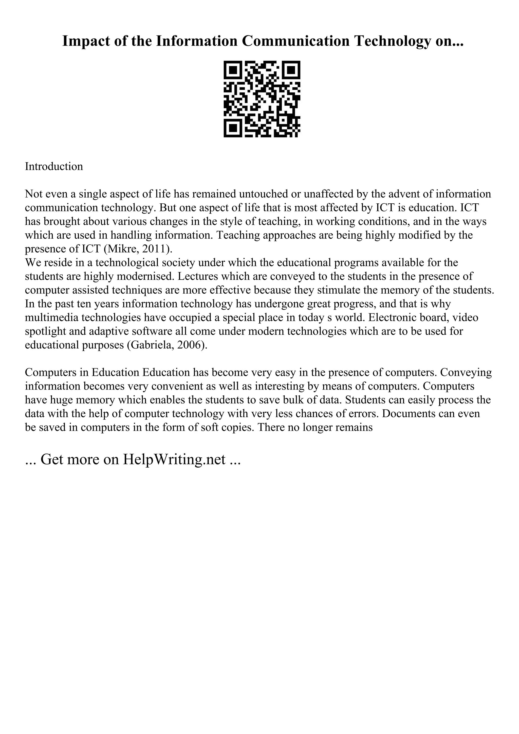 Impact of the Information Communication Technology on...
Introduction
Not even a single aspect of life has remained untouched or unaffected by the advent of information
communication technology. But one aspect of life that is most affected by ICT is education. ICT
has brought about various changes in the style of teaching, in working conditions, and in the ways
which are used in handling information. Teaching approaches are being highly modified by the
presence of ICT (Mikre, 2011).
We reside in a technological society under which the educational programs available for the
students are highly modernised. Lectures which are conveyed to the students in the presence of
computer assisted techniques are more effective because they stimulate the memory of the students.
In the past ten years information technology has undergone great progress, and that is why
multimedia technologies have occupied a special place in today s world. Electronic board, video
spotlight and adaptive software all come under modern technologies which are to be used for
educational purposes (Gabriela, 2006).
Computers in Education Education has become very easy in the presence of computers. Conveying
information becomes very convenient as well as interesting by means of computers. Computers
have huge memory which enables the students to save bulk of data. Students can easily process the
data with the help of computer technology with very less chances of errors. Documents can even
be saved in computers in the form of soft copies. There no longer remains
... Get more on HelpWriting.net ...
 