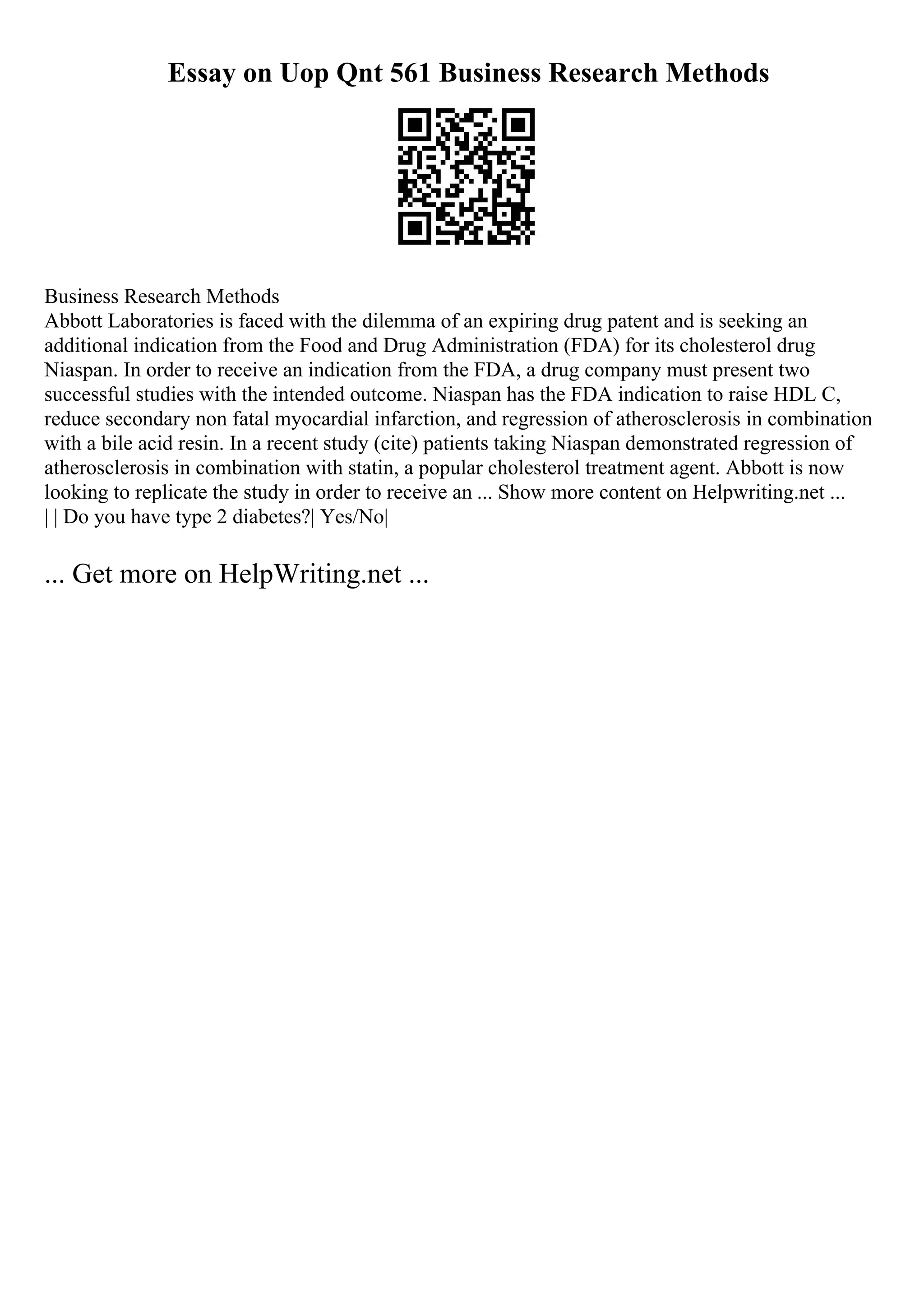 Essay on Uop Qnt 561 Business Research Methods
Business Research Methods
Abbott Laboratories is faced with the dilemma of an expiring drug patent and is seeking an
additional indication from the Food and Drug Administration (FDA) for its cholesterol drug
Niaspan. In order to receive an indication from the FDA, a drug company must present two
successful studies with the intended outcome. Niaspan has the FDA indication to raise HDL C,
reduce secondary non fatal myocardial infarction, and regression of atherosclerosis in combination
with a bile acid resin. In a recent study (cite) patients taking Niaspan demonstrated regression of
atherosclerosis in combination with statin, a popular cholesterol treatment agent. Abbott is now
looking to replicate the study in order to receive an ... Show more content on Helpwriting.net ...
| | Do you have type 2 diabetes?| Yes/No|
... Get more on HelpWriting.net ...
 