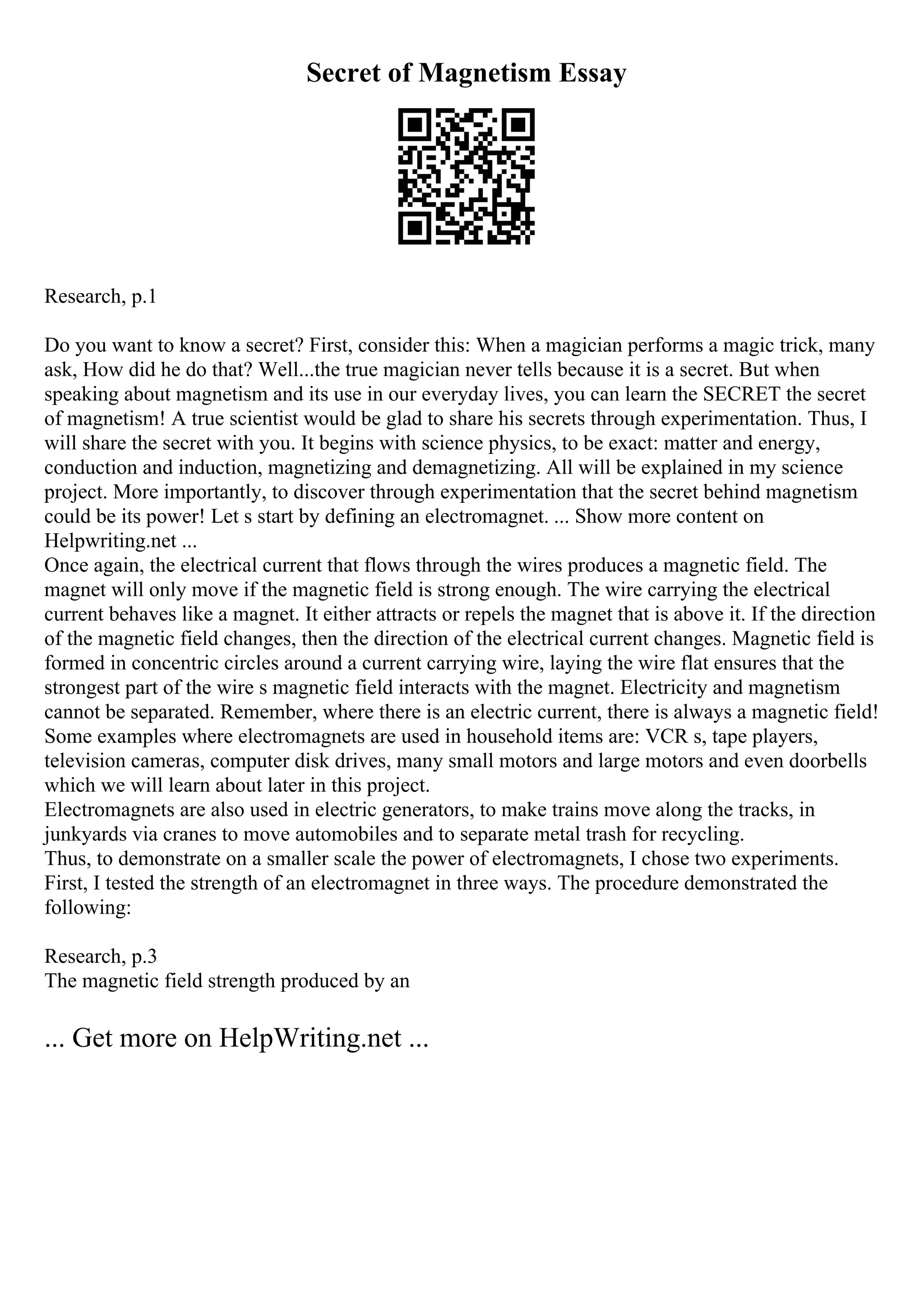 Secret of Magnetism Essay
Research, p.1
Do you want to know a secret? First, consider this: When a magician performs a magic trick, many
ask, How did he do that? Well...the true magician never tells because it is a secret. But when
speaking about magnetism and its use in our everyday lives, you can learn the SECRET the secret
of magnetism! A true scientist would be glad to share his secrets through experimentation. Thus, I
will share the secret with you. It begins with science physics, to be exact: matter and energy,
conduction and induction, magnetizing and demagnetizing. All will be explained in my science
project. More importantly, to discover through experimentation that the secret behind magnetism
could be its power! Let s start by defining an electromagnet. ... Show more content on
Helpwriting.net ...
Once again, the electrical current that flows through the wires produces a magnetic field. The
magnet will only move if the magnetic field is strong enough. The wire carrying the electrical
current behaves like a magnet. It either attracts or repels the magnet that is above it. If the direction
of the magnetic field changes, then the direction of the electrical current changes. Magnetic field is
formed in concentric circles around a current carrying wire, laying the wire flat ensures that the
strongest part of the wire s magnetic field interacts with the magnet. Electricity and magnetism
cannot be separated. Remember, where there is an electric current, there is always a magnetic field!
Some examples where electromagnets are used in household items are: VCR s, tape players,
television cameras, computer disk drives, many small motors and large motors and even doorbells
which we will learn about later in this project.
Electromagnets are also used in electric generators, to make trains move along the tracks, in
junkyards via cranes to move automobiles and to separate metal trash for recycling.
Thus, to demonstrate on a smaller scale the power of electromagnets, I chose two experiments.
First, I tested the strength of an electromagnet in three ways. The procedure demonstrated the
following:
Research, p.3
The magnetic field strength produced by an
... Get more on HelpWriting.net ...
 