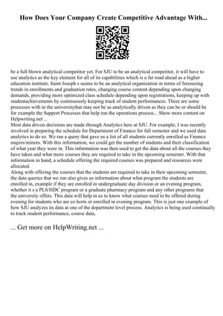 How Does Your Company Create Competitive Advantage With...
be a full blown analytical competitor yet. For SJU to be an analytical competitor, it will have to
use analytics as the key element for all of its capabilities which is a far road ahead as a higher
education institute. Saint Joseph s seems to be an analytical organization in terms of foreseeing
trends in enrollments and graduation rates, changing course content depending upon changing
demands, providing more optimized class schedule depending upon registrations, keeping up with
studentachievements by continuously keeping track of student performances. There are some
processes with in the universitythat may not be as analytically driven as they can be or should be
for example the Support Processes that help run the operations process... Show more content on
Helpwriting.net ...
Most data driven decisions are made through Analytics here at SJU. For example, I was recently
involved in preparing the schedule for Department of Finance for fall semester and we used data
analytics to do so. We ran a query that gave us a list of all students currently enrolled as Finance
majors/minors. With this information, we could get the number of students and their classification
of what year they were in. This information was then used to get the data about all the courses they
have taken and what more courses they are required to take in the upcoming semester. With that
information in hand, a schedule offering the required courses was prepared and resources were
allocated.
Along with offering the courses that the students are required to take in their upcoming semester,
the data queries that we run also gives us information about what program the students are
enrolled in, example if they are enrolled in undergraduate day division or an evening program,
whether it s a PLS/HDC program or a graduate pharmacy program and any other programs that
the university offers. This data will help in us to know what courses need to be offered during
evening for students who are co horts or enrolled in evening program. This is just one example of
how SJU analyzes its data at one of the department level process. Analytics is being used continually
to track student performance, course data,
... Get more on HelpWriting.net ...
 
