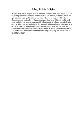A Polytheistic Religion
Being a polytheistic religion, Hindus worship multiple Gods. Although a lot of the
different gods are said to be different avatars of the trimurti, in a sense, each God
represents an ideal quality or role one must follow to in order to follow their
Dharma. As shown in a lot of the readings each God has a different quality and
these qualities in a sense serve as model behaviors a true believer must follow in
order to follow the path of Dharma. For example, Goddess Durga, is considered to
be a very good role model of Feminist movements in India. It is said that she
represents the the violent and destructive qualities of the Mother Goddess (Shakti).
She is known to protect mankind from the evil by destroying evil forces such as
selfishness, anger,
 