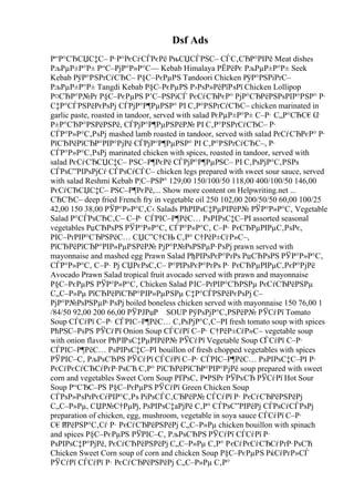 Dsf Ads
Р“Р°СЂСЏС‡С– Р·Р°РєСѓСЃРєРё РњСЏСЃРЅС– СЃС‚СЂР°РІРё Meat dishes
РљРµР±Р°Р± Р“С–РјР°Р»Р°С— Kebab Himalaya РЁРёРє РљРµР±Р°Р± Seek
Kebab РўР°РЅРґСѓСЂС– Р§С–РєРµРЅ Tandoori Chicken РўР°РЅРіРґС–
РљРµР±Р°Р± Tangdi Kebab Р§С–РєРµРЅ Р›РѕР»РёРїРѕРї Chicken Lollipop
Р¤СЂР°Р№Рґ Р§С–РєРµРЅ Р’С–РЅРіСЃ РєСѓСЂРєР° РјР°СЂРёРЅРѕРІР°РЅР° Р·
С‡Р°СЃРЅРёРєРѕРј СЃРјР°Р¶РµРЅР° РІ С‚Р°РЅРґСѓСЂС– chicken marinated in
garlic paste, roasted in tandoor, served with salad РєРµР±Р°Р± С–Р· С„Р°СЂС€С
ѓ
Р±Р°СЂР°РЅРёРЅРё, СЃРјР°Р¶РµРЅРёР№ РІ С‚Р°РЅРґСѓСЂС– Р·
СЃР°Р»Р°С‚РѕРј mashed lamb roasted in tandoor, served with salad РєСѓСЂРєР° Р·
РїСЂРёРїСЂР°РІР°РјРё СЃРјР°Р¶РµРЅР° РІ С‚Р°РЅРґСѓСЂС–, Р·
СЃР°Р»Р°С‚РѕРј marinated chicken with spices, roasted in tandoor, served with
salad РєСѓСЂСЏС‡С– РЅС–Р¶РєРё СЃРјР°Р¶РµРЅС– РІ С‚РѕРјР°С‚РЅРѕ
СЃРѕС”РІРѕРјСѓ СЃРѕСѓСЃС– chicken legs prepared with sweet sour sauce, served
with salad Reshmi Kebab Р¦С–РЅР° 129,00 150/100/50 118,00 400/100/50 146,00
РєСѓСЂСЏС‡С– РЅС–Р¶РєРё,... Show more content on Helpwriting.net ...
СЋСЂС– deep fried French fry in vegetable oil 250 102,00 200/50/50 60,00 100/25
42,00 150 38,00 РЎР°Р»Р°С‚С‹ Salads РћРІРѕС‡РµРІРёР№ РЎР°Р»Р°С‚ Vegetable
Salad Р°СЃРѕСЂС‚С– С–Р· СЃРІС–Р¶РёС… РѕРІРѕС‡С–РІ assorted seasonal
vegetables РџСЂРѕРЅ РЎР°Р»Р°С‚ СЃР°Р»Р°С‚ С–Р· РєСЂРµРІРµС‚РѕРє,
РІС–РґРІР°СЂРЅРёС… СЏС”С†СЊ С‚Р° С†РёР±СѓР»С–,
РїСЂРёРїСЂР°РІР»РµРЅРёР№ РјР°Р№РѕРЅРµР·РѕРј prawn served with
mayonnaise and mashed egg Prawn Salad РђРІРѕРєР°РґРѕ РџСЂРѕРЅ РЎР°Р»Р°С‚
СЃР°Р»Р°С‚ С–Р· Рј СЏРєРѕС‚С– Р°РІРѕРєР°РґРѕ Р· РєСЂРµРІРµС‚РєР°РјРё
Avocado Prawn Salad tropical fruit avocado served with prawn and mayonnaise
Р§С–РєРµРЅ РЎР°Р»Р°С‚ Chicken Salad РІС–РґРІР°СЂРЅРµ РєСѓСЂРёРЅРµ
С„С–Р»Рµ РїСЂРёРїСЂР°РІР»РµРЅРµ С‡Р°СЃРЅРёРєРѕРј С–
РјР°Р№РѕРЅРµР·РѕРј boiled boneless chicken served with mayonnaise 150 76,00 1
/84/50 92,00 200 66,00 РЎРЈРџР SOUP РўРѕРјР°С‚РЅРёР№ РЎСѓРї Tomato
Soup СЃСѓРї С–Р· СЃРІС–Р¶РёС… С‚РѕРјР°С‚С–РІ fresh tomato soup with spices
РћРЅС–РѕРЅ РЎСѓРї Onion Soup СЃСѓРї С–Р· С†РёР±СѓР»С– vegetable soup
with onion flavor РћРІРѕС‡РµРІРёР№ РЎСѓРї Vegetable Soup СЃСѓРї С–Р·
СЃРІС–Р¶РёС… РѕРІРѕС‡С–РІ bouillon of fresh chopped vegetables with spices
РЎРІС–С‚ РљРѕСЂРЅ РЎСѓРї СЃСѓРї С–Р· СЃРІС–Р¶РёС… РѕРІРѕС‡С–РІ Р·
РєСѓРєСѓСЂСѓРґР·РѕСЋ С‚Р° РїСЂРёРїСЂР°РІР°РјРё soup prepared with sweet
corn and vegetables Sweet Corn Soup РҐРѕС‚ Р•РЅРґ РЎРѕСЂ РЎСѓРї Hot Sour
Soup Р“СЂС–РЅ Р§С–РєРµРЅ РЎСѓРї Green Chicken Soup
СЃРѕР»РѕРґРєСѓРІР°С‚Рѕ РіРѕСЃС‚СЂРёР№ СЃСѓРї Р· РєСѓСЂРёРЅРёРј
С„С–Р»Рµ, СЏР№С†РµРј, РѕРІРѕС‡aРјРё С‚Р° СЃРѕС”РІРёРј СЃРѕСѓСЃРѕРј
preparation of chicken, egg, mushroom, vegetable in soya sauce СЃСѓРї С–Р·
С€Р
їРёРЅР°С‚Сѓ Р· РєСѓСЂРёРЅРёРј С„С–Р»Рµ chicken bouillon with spinach
and spices Р§С–РєРµРЅ РЎРІС–С‚ РљРѕСЂРЅ РЎСѓРї СЃСѓРї Р·
РѕРІРѕС‡Р°РјРё, РєСѓСЂРёРЅРёРј С„С–Р»Рµ С‚Р° РєСѓРєСѓСЂСѓРґР·РѕСЋ
Chicken Sweet Corn soup of corn and chicken Soup Р§С–РєРµРЅ РќСѓРґР»СЃ
РЎСѓРї СЃСѓРї Р· РєСѓСЂРёРЅРёРј С„С–Р»Рµ С‚Р°
 