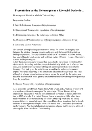 Presentation on the Picturesque as a Rhetocial Device in...
Picturesque as Rhetorical Mode in Tintern Abbey
Presentation Outline:
I. Brief definition and discussion of the picturesque
II. Discussion of Wordsworth s repudiation of the picturesque
III. Pinpointing elements of the picturesque in Tintern Abbey
IV. Discussion of Wordsworth s use of the picturesque as a rhetorical device
I. Define and Discuss Picturesque
The concept of the picturesque came out of a need for a label for that gray area
between the sublime (founded on pain and terror) and the beautiful (founded on
feelings of pleasure). The only common definition of the term is, as Gilpin writes,
that kind of beauty which would look well in a picture (Watson 11). As... Show more
content on Helpwriting.net ...
All of these divisions are to be described individually, but with an eye to the effect
of the whole. According to Gilpin, nature is intrinsically whole, but is of such a vast
scale, our mere human experience of the parts cannot comprehend this inherent
harmony. This lack gives the artist license to modify the real scene in order to
express wholeness according to his or her rules of composition (Watson 44). Thus,
although it is based on real stations with real views, the search for the picturesque
becomes a quest for an ideal, generic landscape the landscape of the painted postcards
from the grand tour.
II. Discuss Wordsworth s repudiation of the picturesque
As is argued by David Miall, Nicola Trott, WJB Owen, and J. Watson, Wordsworth
repeatedly repudiates the concept of the picturesque. Within Tintern Abbey
specifically, he equates it with his own immaturity in relation to nature. He writes
that in 1793, when he first visited Tintern: I came among these hills, when like a
roe I bounded o er the mountains by the sides Of the deep rivers and the lonely
streams Wherever nature led, more like a man Flying from something that he dreads
than one Who sought the thing he loved. For nature then (The courser pleasures of
my boyish days And their glad animal movements all gone by) To me was all in all. I
cannot paint What then I was. The sounding
 