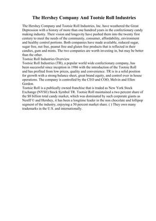 The Hershey Company And Tootsie Roll Industries
The Hershey Company and Tootsie Roll Industries, Inc. have weathered the Great
Depression with a history of more than one hundred years in the confectionary candy
making industry. Their vision and longevity have pushed them into the twenty first
century to meet the needs of the community, consumer, affordability, environment
and healthy control portions. Both companies have made available, reduced sugar,
sugar free, nut free, peanut free and gluten free products that is reflected in their
candies, gum and mints. The two companies are worth investing in, but may be better
than the other.
Tootsie Roll Industries Overview
Tootsie Roll Industries (TR), a popular world wide confectionary company, has
been successful since inception in 1986 with the introduction of the Tootsie Roll
and has profited from low prices, quality and convenience. TR is in a solid position
for growth with a strong balance sheet, great brand equity, and control over in house
operations. The company is controlled by the CEO and COO, Melvin and Ellen
Gordon.
Tootsie Roll is a publically owned franchise that is traded as New York Stock
Exchange (NYSE) Stock Symbol TR. Tootsie Roll maintained a two percent share of
the $8 billion total candy market, which was dominated by such corporate giants as
NestlГ© and Hershey, it has been a longtime leader in the non chocolate and lollipop
segment of the industry, enjoying a 50 percent market share. ( ) They own many
trademarks in the U.S. and internationally.
 