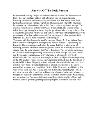 Analysis Of The Book Romans
Introduction Reaching Chapter seven in the book of Romans, the framework for
Paul s theology has been laid out with a basis on God s righteousness and
humanity s sinfulness as illuminated by the Mosaic law. In Chapter seven Paul
furthers his discussion on the power of sin. This discussion offered by Paul must
be preceded by a discussion of who in fact Paul is referencing in this passage. The
question rests in his use of the word ОµОіПЋ translated I. The identity of this I is
debated amongst theologians. Answering the question of who is being referenced is
a longstanding question which begs exploration. The viewpoints are plentiful, yet the
prominence of the law and the nature of Paul s argument in other portions of this
letter and his... Show more content on Helpwriting.net ...
This paper will thus, look at the specific views on Chapter 7 s I, not isolated from,
but in reference to the greater message in the book of Romans. I representing all
humanity The perspective, which takes the stance that Paul is referencing all
humanity, seeks to affirm the far reaching nature of sin. All humanity is affected by
sin and faces the same struggles that Paul is describing. This viewpoint s emphasis
on the reach of sin is expressed by Jan Lambrecht when he says: The inner conflict
and division can be experienced everywhere and at all times, by everybody
(Lambrecht 63). This viewpoint was brought to focus by KГјmmel at the beginning
of the 20th Century; In this epochal study, KГјmmel contends that the description of
the ОµОіПЋ in Rom 7 is purely a rhetorical device in which Paul s own experience
is not in view. Rom 7 pictures the human in general, who assents to the Law s
demand but is unable to accomplish it (Seifrid 313). Those who would hold to this
view would claim that Paul is using a known rhetorical device (Shogren 120). In
this view, the one who is speaking as I is merely a hypothetical speaker who serves
to represent humanity, rather than a specific individual or individuals. Additionally,
this view draws on Paul s motif throughout the letter of the equality of Jews and
Gentiles. It finds grounding in the preceding chapters of the book in which Paul
 