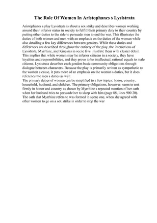 The Role Of Women In Aristophanes s Lysistrata
Aristophanes s play Lysistrata is about a sex strike and describes women working
around their inferior status in society to fulfill their primary duty to their country by
putting other duties to the side to persuade men to end the war. This illustrates the
duties of both women and men with an emphasis on the duties of the woman while
also detailing a few key differences between genders. While these duties and
differences are described throughout the entirety of the play, the interactions of
Lysistrata, Myrrhine, and Kinesias in scene five illustrate them with clearer detail.
This implies that while women may be inferior citizens in a society, they have
loyalties and responsibilities, and they prove to be intellectual, rational equals to male
citizens. Lysistrata describes each genders basic community obligations through
dialogue between characters. Because the play is primarily written as sympathetic to
the women s cause, it puts more of an emphasis on the woman s duties, but it does
reference the men s duties as well.
The primary duties of women can be simplified to a few topics: honor, country,
household, husband, and children. The primary obligations, however, seem to rest
firmly in honor and country as shown by Myrrhine s repeated mention of her oath
when her husband tries to persuade her to sleep with him (page 88, lines 900 20).
The oath that Myrrhine refers to was formed in scene one, when she agreed with
other women to go on a sex strike in order to stop the war
 