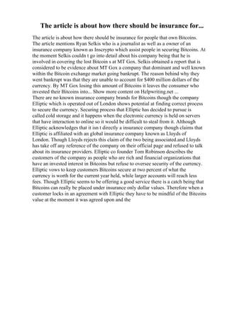 The article is about how there should be insurance for...
The article is about how there should be insurance for people that own Bitcoins.
The article mentions Ryan Selkis who is a journalist as well as a owner of an
insurance company known as Inscrypto which assist people in securing Bitcoins. At
the moment Selkis couldn t go into detail about his company being that he is
involved in covering the lost Bitcoin s at MT Gox. Selkis obtained a report that is
considered to be evidence about MT Gox a company that dominant and well known
within the Bitcoin exchange market going bankrupt. The reason behind why they
went bankrupt was that they are unable to account for $400 million dollars of the
currency. By MT Gox losing this amount of Bitcoins it leaves the consumer who
invested their Bitcoins into... Show more content on Helpwriting.net ...
There are no known insurance company brands for Bitcoins though the company
Elliptic which is operated out of London shows potential at finding correct process
to secure the currency. Securing process that Elliptic has decided to pursue is
called cold storage and it happens when the electronic currency is held on servers
that have interaction to online so it would be difficult to steal from it. Although
Elliptic acknowledges that it isn t directly a insurance company though claims that
Elliptic is affiliated with an global insurance company known as Lloyds of
London. Though Lloyds rejects this claim of the two being associated.and Lloyds
has take off any reference of the company on their official page and refused to talk
about its insurance providers. Elliptic co founder Tom Robinson describes the
customers of the company as people who are rich and financial organizations that
have an invested interest in Bitcoins but refuse to oversee security of the currency.
Elliptic vows to keep customers Bitcoins secure at two percent of what the
currency is worth for the current year held, while larger accounts will reach less
fees. Though Elliptic seems to be offering a good service there is a catch being that
Bitcoins can really be placed under insurance only dollar values. Therefore when a
customer locks in an agreement with Elliptic they have to be mindful of the Bitcoins
value at the moment it was agreed upon and the
 
