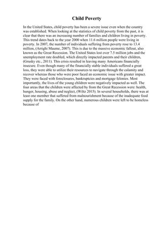 Child Poverty
In the United States, child poverty has been a severe issue even when the country
was established. When looking at the statistics of child poverty from the past, it is
clear that there was an increasing number of families and children living in poverty.
This trend dates back to the year 2000 when 11.6 million people were living in
poverty. In 2007, the number of individuals suffering from poverty rose to 13.4
million, (Arrighi Maume, 2007). This is due to the massive economic fallout, also
known as the Great Recession. The United States lost over 7.5 million jobs and the
unemployment rate doubled, which directly impacted parents and their children,
(Grusky etc., 2011). This crisis resulted in leaving many Americans financially
insecure. Even though many of the financially stable individuals suffered a great
loss, they were able to utilize their resources to navigate through the calamity and
recover whereas those who were poor faced an economic issue with greater impact.
They were faced with foreclosures, bankruptcies and mortgage felonies. Most
importantly, the lives of the young children were negatively impacted as well. The
four areas that the children were affected by from the Great Recession were: health,
hunger, housing, abuse and neglect, (Wiltz 2015). In several households, there was at
least one member that suffered from malnourishment because of the inadequate food
supply for the family. On the other hand, numerous children were left to be homeless
because of
 