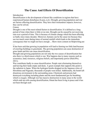 The Cause And Effects Of Desertification
Introduction
Desertification is the development of desert like conditions in regions that have
experienced human disturbance (Laura, n.d.). Drought, growing population and war
are factors affecting desertification. They have their tremendous impacts; however,
they can be solved.
Causes
Drought is one of the most related factors to desertification. It is defined as a long
period of time when there is little or no rain. Drought can be caused by not receiving
rain over a period of time. This is because of climate change which has been affecting
us badly since many decades. Moreover, humans can be the cause too because they
use too much water during times of normal rainfall which leads to the immediate
consequence that we might not have enough ... Show more content on Helpwriting.net
...
It has been said that growing in population will lead to farming too little land because
of crawling buildings in grasslands. The growing population can cause destruction of
grass lands and this can cause desertification.
Drought and growing populations are not only the two causes of desertification but
also there is a third reason which is war. War happens due to many reasons such as
economics, land, resources, religious beliefs, and importantly power (Halo3Pro,
2011).
War contributes badly to cause desertification. People start eliminating themselves
and leaving their lands empty and dusty. A great example that supports this point is
the radiation in Japan. When the hydrogen bombs dropped on the Japanese cities of
Hiroshima and Nagasaki, thousands of people were killed. Additionally, the bomb left
disastrous environment in the surrounding areas. Chemicals and poisons had
destroyed everything including plants and the most fundamental gas for breathing
which is oxygen. Although war has massive destruction in many areas in the world
which ends up with causing desertification, Oman has been living in peace and it has
not been through such
 
