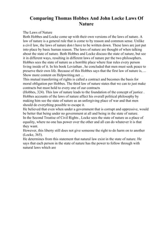 Comparing Thomas Hobbes And John Locke Laws Of
Nature
The Laws of Nature
Both Hobbes and Locke come up with their own versions of the laws of nature. A
law of nature is a general rule that is come to by reason and common sense. Unlike
a civil law, the laws of nature don t have to be written down. These laws are just put
into place by basic human reason. The laws of nature are thought of when talking
about the state of nature. Both Hobbes and Locke discuss the state of nature, but see
it in different ways, resulting in different laws of nature per the two philosophers.
Hobbes sees the state of nature as a horrible place where fear rules every person
living inside of it. In his book Leviathan , he concluded that men must seek peace to
preserve their own life. Because of this Hobbes says that the first law of nature is, ...
Show more content on Helpwriting.net ...
This mutual transferring of rights is called a contract and becomes the basis for
moral obligation per Hobbes. The third law of nature states that we can to just make
contracts but must hold to every one of our contracts
(Hobbes, 324). This law of nature leads to the foundation of the concept of justice .
Hobbes accounts of the laws of nature affect his overall political philosophy by
making him see the state of nature as an unforgiving place of war and that men
should do everything possible to escape it.
He believed that even when under a government that is corrupt and oppressive, would
be better that being under no government at all and being in the state of nature.
In the Second Treatise of Civil Rights , Locke sees the state of nature as a place of
equality, where no one has power over the other and all can do whatever it is that
they want.
However, this liberty still does not give someone the right to do harm on to another
(Locke, 365).
He determines from this statement that natural law exist in the state of nature. He
says that each person in the state of nature has the power to follow through with
natural laws which are
 
