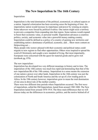 The New Imperialism In The 16th Century
Imperialism
Imperialism is the total domination of the political, economical, or cultural aspects or
a nation. Imperial colonization has been occurring sense the beginning of time. An
imperialistic nation would increase its importance and power by winning an empire.
Some takeovers were forced by political rivalries. One nation might seize a territory
to prevent a competitor from expanding into that region. Some nations would expand
to boost their economic value, or personal wealth. Imperialism advances a countries
politics, society, and economic value into a powerful money making country.
Imperialism could be defined as a policy of a country of gaining new territories and
establishing nation s dominance of political, economic, and ... Show more content on
Helpwriting.net ...
Many people who weren t pleased with their economic and political status could
migrate to new regions to find other opportunities. Others were inspired to spread the
word of Christianity and sought a new standard of living. But most importantly,
Europeans were concerned with the quest for material goods and to grow rich
(textbook pg. 878).
The new imperialism :
Imperialism has developed two very different meanings in history and in time. The
imperialism of the 16th century was much less rapid and dominating than that of the
new imperialism Вќ of the 19th century. Imperialism in a sense means the extension
of one nation s power over other lands. Imperialism in the 16th century was just the
colonization of North and South America and the set up of a few trading posts in
Africa. In the 19th century however, imperialism grew to mean the total domination
of one area in direct rule of the mother country.
There were two different time periods where Imperialism occurred. The first wave
of imperialism, called the Old Imperialism, lasted from around 1500 1800. The New
Imperialism lasted from around 1870 1914. The three main differences that we will
discuss today are the differences in economics, politics, and the motive behind all of
 