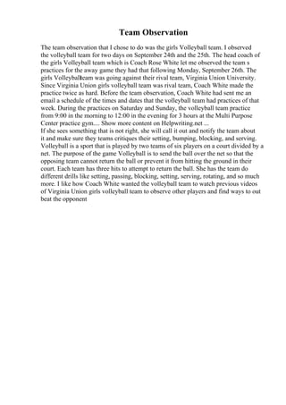 Team Observation
The team observation that I chose to do was the girls Volleyball team. I observed
the volleyball team for two days on September 24th and the 25th. The head coach of
the girls Volleyball team which is Coach Rose White let me observed the team s
practices for the away game they had that following Monday, September 26th. The
girls Volleyballteam was going against their rival team, Virginia Union University.
Since Virginia Union girls volleyball team was rival team, Coach White made the
practice twice as hard. Before the team observation, Coach White had sent me an
email a schedule of the times and dates that the volleyball team had practices of that
week. During the practices on Saturday and Sunday, the volleyball team practice
from 9:00 in the morning to 12:00 in the evening for 3 hours at the Multi Purpose
Center practice gym.... Show more content on Helpwriting.net ...
If she sees something that is not right, she will call it out and notify the team about
it and make sure they teams critiques their setting, bumping, blocking, and serving.
Volleyball is a sport that is played by two teams of six players on a court divided by a
net. The purpose of the game Volleyball is to send the ball over the net so that the
opposing team cannot return the ball or prevent it from hitting the ground in their
court. Each team has three hits to attempt to return the ball. She has the team do
different drills like setting, passing, blocking, setting, serving, rotating, and so much
more. I like how Coach White wanted the volleyball team to watch previous videos
of Virginia Union girls volleyball team to observe other players and find ways to out
beat the opponent
 
