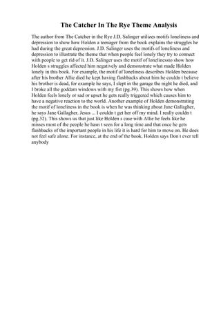 The Catcher In The Rye Theme Analysis
The author from The Catcher in the Rye J.D. Salinger utilizes motifs loneliness and
depression to show how Holden a teenager from the book explains the struggles he
had during the great depression. J.D. Salinger uses the motifs of loneliness and
depression to illustrate the theme that when people feel lonely they try to connect
with people to get rid of it. J.D. Salinger uses the motif of lonelinessto show how
Holden s struggles affected him negatively and demonstrate what made Holden
lonely in this book. For example, the motif of loneliness describes Holden because
after his brother Allie died he kept having flashbacks about him he couldn t believe
his brother is dead, for example he says, I slept in the garage the night he died, and
I broke all the goddam windows with my fist (pg.39). This shows how when
Holden feels lonely or sad or upset he gets really triggered which causes him to
have a negative reaction to the world. Another example of Holden demonstrating
the motif of loneliness in the book is when he was thinking about Jane Gallagher,
he says Jane Gallagher. Jesus ... I couldn t get her off my mind. I really couldn t
(pg.32). This shows us that just like Holden s case with Allie he feels like he
misses most of the people he hasn t seen for a long time and that once he gets
flashbacks of the important people in his life it is hard for him to move on. He does
not feel safe alone. For instance, at the end of the book, Holden says Don t ever tell
anybody
 