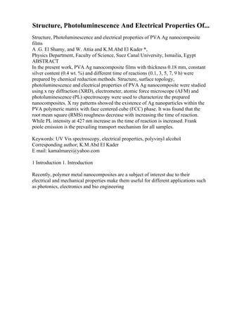 Structure, Photoluminescence And Electrical Properties Of...
Structure, Photoluminescence and electrical properties of PVA Ag nanocomposite
films
A .G. El Shamy, and W. Attia and K.M.Abd El Kader *,
Physics Department, Faculty of Science, Suez Canal University, Ismailia, Egypt
ABSTRACT
In the present work, PVA Ag nanocomposite films with thickness 0.18 mm, constant
silver content (0.4 wt. %) and different time of reactions (0.1, 3, 5, 7, 9 h) were
prepared by chemical reduction methods. Structure, surface topology,
photoluminescence and electrical properties of PVA Ag nanocomposite were studied
using x ray diffraction (XRD), electrometer, atomic force microscope (AFM) and
photoluminescence (PL) spectroscopy were used to characterize the prepared
nanocomposites. X ray patterns showed the existence of Ag nanoparticles within the
PVA polymeric matrix with face centered cube (FCC) phase. It was found that the
root mean square (RMS) roughness decrease with increasing the time of reaction.
While PL intensity at 427 nm increase as the time of reaction is increased. Frank
poole emission is the prevailing transport mechanism for all samples.
Keywords: UV Vis spectroscopy, electrical properties, polyvinyl alcohol.
Corresponding author; K.M.Abd El Kader
E mail: kamalmarei@yahoo.com
1 Introduction 1. Introduction
Recently, polymer metal nanocomposites are a subject of interest due to their
electrical and mechanical properties make them useful for different applications such
as photonics, electronics and bio engineering
 