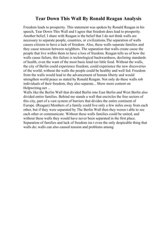 Tear Down This Wall By Ronald Reagan Analysis
Freedom leads to prosperity. This statement was spoken by Ronald Reagan in his
speech, Tear Down This Wall and I agree that freedom does lead to prosperity.
Another belief, I share with Reagan is the belief that I do not think walls are
necessary to separate people, countries, or civilizations.The separation of walls
causes citizens to have a lack of freedom. Also, these walls separate families and
they cause tension between neighbors. The separation that walls create cause the
people that live within them to have a loss of freedom. Reagan tells us of how the
walls cause failure, this failure is technological backwardness, declining standards
of health, even the want of the most basic kind too little food. Without the walls,
the city of Berlin could experience freedom, could experience the new discoveries
of the world; without the walls the people could be healthy and well fed. Freedom
from the walls would lead to the advancement of human liberty and would
strengthen world peace as stated by Ronald Reagan. Not only do these walls rob
individuals of their freedom, they also separate... Show more content on
Helpwriting.net ...
Walls like the Berlin Wall that divided Berlin into East Berlin and West Berlin also
divided entire families. Behind me stands a wall that encircles the free sectors of
this city, part of a vast system of barriers that divides the entire continent of
Europe. (Reagan) Members of a family could live only a few miles away from each
other, but if they were separated by The Berlin Wall then they weren t able to see
each other or communicate. Without these walls families could be united, and
without these walls they would have never been separated in the first place.
Separation of families and lack of freedom isn t even the only despicable thing that
walls do; walls can also caused tension and problems among
 