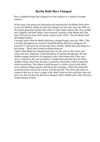 Barbie Dolls Have Changed
How a childhood object has changed over time and how it is related to broader
contexts.
In this essay I am going to be discussing and assessing how the Barbie Doll which
is a toy for children, mainly for girls has changed over the years since the 1900 s to
the present generation and how this relates to other larger contexts like class, gender,
race, disability and faith. Below I have inserted 2 pictures of the Barbie doll, One
from 1959 and one from 2010, which is fairly recent. 1950 s: The first Barbie Doll
2010 Barbie Doll(s)
I strongly believe that the Barbie Dolls have changed hugely since the 1900 s. This
is because throughout my research I found that Barbie dolls have changed a lot
since the 57 years gone by until present times. Initially, Barbie had curly bangs as a
hair design ... Show more content on Helpwriting.net ...
I believe that Barbie has changed massively over the years in skin colour, hair
colour and sizes. Piaget has created the theory of learning through play. He says
children engage themselves In imaginative play which means that if they see a
story or characters they are most likely to imitate them and what they do. When
children imitate others they develop a vocabulary which allows them to name the
world around them. This relates to dolls because if a child is given a doll which
moves and does things around a doll house like cleaning, a child will imitate that
around the house and act like a house wife like the doll. This shows that dolls are
created in that way to leave a image in the child s head on what a girl does when she
grows up, likewise how the dolls have changed, whilst children grow older they have
certain changes in them
 
