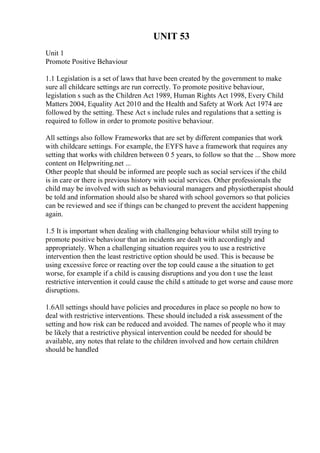 UNIT 53
Unit 1
Promote Positive Behaviour
1.1 Legislation is a set of laws that have been created by the government to make
sure all childcare settings are run correctly. To promote positive behaviour,
legislation s such as the Children Act 1989, Human Rights Act 1998, Every Child
Matters 2004, Equality Act 2010 and the Health and Safety at Work Act 1974 are
followed by the setting. These Act s include rules and regulations that a setting is
required to follow in order to promote positive behaviour.
All settings also follow Frameworks that are set by different companies that work
with childcare settings. For example, the EYFS have a framework that requires any
setting that works with children between 0 5 years, to follow so that the ... Show more
content on Helpwriting.net ...
Other people that should be informed are people such as social services if the child
is in care or there is previous history with social services. Other professionals the
child may be involved with such as behavioural managers and physiotherapist should
be told and information should also be shared with school governors so that policies
can be reviewed and see if things can be changed to prevent the accident happening
again.
1.5 It is important when dealing with challenging behaviour whilst still trying to
promote positive behaviour that an incidents are dealt with accordingly and
appropriately. When a challenging situation requires you to use a restrictive
intervention then the least restrictive option should be used. This is because be
using excessive force or reacting over the top could cause a the situation to get
worse, for example if a child is causing disruptions and you don t use the least
restrictive intervention it could cause the child s attitude to get worse and cause more
disruptions.
1.6All settings should have policies and procedures in place so people no how to
deal with restrictive interventions. These should included a risk assessment of the
setting and how risk can be reduced and avoided. The names of people who it may
be likely that a restrictive physical intervention could be needed for should be
available, any notes that relate to the children involved and how certain children
should be handled
 
