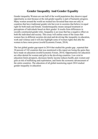 Gender Inequality And Gender Equality
Gender inequality Women are one half of the world population they deserve equal
opportunity as men because at the end gender equality is part of humanity progress.
Many women around the world are treated less favoured than men not only in
countries that have traditional gender role but even in societies that believe in equal
right for both male and female. Genderinequality means unequal treatment or
perceptions of individuals based on their gender. It results from differences in
socially constructed gender roles. Inequality is an issue that has a negative effect on
both the individual and society. This essay will outline some of the issues that
women face in different societies devoted and devolving like inequality in education,
work and violence and it will also highlight some of women rights that able the
women to have more power (world Economic Forum, 2014).
The last global gender gap report in 2014 that studied the gender gap , reported that
30 percent of 142 countries that was monitored is this report are losing the gains they
have made on education (world Economic Forum, 2014). Opportunities for education
are often denied for women and girls in the devolving countries. Low exist to
education limits prospects, decreases family income reduces health, puts women and
girls at risk of trafficking and exploitation, and limits the economic advancement of
the entire countries. The education of all global monitoring report 2014 studied
gender inequality in education
 