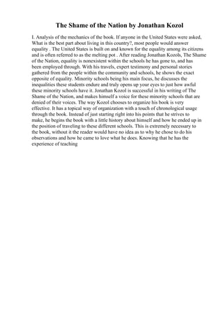 The Shame of the Nation by Jonathan Kozol
I. Analysis of the mechanics of the book. If anyone in the United States were asked,
What is the best part about living in this country?, most people would answer
equality . The United States is built on and known for the equality among its citizens
and is often referred to as the melting pot . After reading Jonathan Kozols, The Shame
of the Nation, equality is nonexistent within the schools he has gone to, and has
been employed through. With his travels, expert testimony and personal stories
gathered from the people within the community and schools, he shows the exact
opposite of equality. Minority schools being his main focus, he discusses the
inequalities these students endure and truly opens up your eyes to just how awful
these minority schools have it. Jonathan Kozol is successful in his writing of The
Shame of the Nation, and makes himself a voice for these minority schools that are
denied of their voices. The way Kozol chooses to organize his book is very
effective. It has a topical way of organization with a touch of chronological usage
through the book. Instead of just starting right into his points that he strives to
make, he begins the book with a little history about himself and how he ended up in
the position of traveling to these different schools. This is extremely necessary to
the book, without it the reader would have no idea as to why he chose to do his
observations and how he came to love what he does. Knowing that he has the
experience of teaching
 