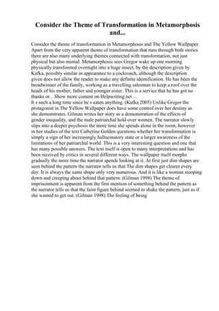 Consider the Theme of Transformation in Metamorphosis
and...
Consider the theme of transformation in Metamorphosis and The Yellow Wallpaper.
Apart from the very apparent theme of transformation that runs through both stories
there are also many underlying themes connected with transformation, not just
physical but also mental. Metamorphosis sees Gregor wake up one morning
physically transformed overnight into a huge insect, by the description given by
Kafka, possibly similar in appearance to a cockroach, although the description
given does not allow the reader to make any definite identification. He has been the
breadwinner of the family, working as a travelling salesman to keep a roof over the
heads of his mother, father and younger sister. This is a service that he has got no
thanks or... Show more content on Helpwriting.net ...
It s such a long time since he s eaten anything. (Kafka 2005) Unlike Gregor the
protagonist in The Yellow Wallpaper does have some control over her destiny as
she demonstrates. Gilman writes her story as a demonstration of the effects of
gender inequality, and the male patriarchal hold over women. The narrator slowly
slips into a deeper psychosis the more time she spends alone in the room, however
in her studies of the text Catherine Golden questions whether her transformation is
simply a sign of her increasingly hallucinatory state or a larger awareness of the
limitations of her patriarchal world. This is a very interesting question and one that
has many possible answers. The text itself is open to many interpretations and has
been received by critics in several different ways. The wallpaper itself morphs
gradually the more time the narrator spends looking at it. At first just dim shapes are
seen behind the pattern the narrator tells us that The dim shapes get clearer every
day. It is always the same shape only very numerous. And it is like a woman stooping
down and creeping about behind that pattern. (Gilman 1998) The theme of
imprisonment is apparent from the first mention of something behind the pattern as
the narrator tells us that the faint figure behind seemed to shake the pattern, just as if
she wanted to get out. (Gilman 1998) The feeling of being
 