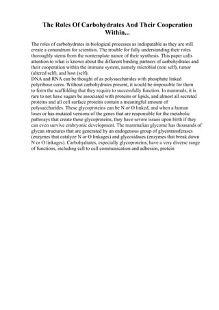 The Roles Of Carbohydrates And Their Cooperation
Within...
The roles of carbohydrates in biological processes as indisputable as they are still
create a conundrum for scientists. The trouble for fully understanding their roles
thoroughly stems from the nontemplate nature of their synthesis. This paper calls
attention to what is known about the different binding partners of carbohydrates and
their cooperation within the immune system, namely microbial (non self), tumor
(altered self), and host (self).
DNA and RNA can be thought of as polysaccharides with phosphate linked
polyribose cores. Without carbohydrates present, it would be impossible for them
to form the scaffolding that they require to successfully function. In mammals, it is
rare to not have sugars be associated with proteins or lipids, and almost all secreted
proteins and all cell surface proteins contain a meaningful amount of
polysaccharides. These glycoproteins can be N or O linked, and when a human
loses or has mutated versions of the genes that are responsible for the metabolic
pathways that create these glycoproteins, they have severe issues upon birth if they
can even survive embryonic development. The mammalian glycome has thousands of
glycan structures that are generated by an endogenous group of glycotransferases
(enzymes that catalyze N or O linkages) and glycosidases (enzymes that break down
N or O linkages). Carbohydrates, especially glycoproteins, have a very diverse range
of functions, including cell to cell communication and adhesion, protein
 