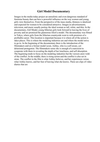 Girl Model Documentary
Images in the media today project an unrealistic and even dangerous standard of
feminine beauty that can have a powerful influence on the way women and young
girls view themselves. From the perspective of the mass media, thinness is idealized
and expected for women to be considered attractive. Images in advertisements,
television, and music usually portray the ideal woman as tall, white, and thin. In the
documentary, Girl Model, young Siberian girls look forward to leaving the lives of
poverty and are promised the glamorous lifeof a model. The documentary was filmed
in Tokyo, where girls from the Siberian countryside went to with promises of a
profitable career. This location is important because it is where all of the action is
takes places. This is where the modeling industries are and where the model strive
to go to. In the beginning of the documentary there is the introduction of the
filmmakers and on a former model scout, Ashley, who is a self aware, yet
delusional protagonist. The filmmakers sense she is enough of a narcissist to
cooperate with them in revealing the depth of her loneliness, and self absorption.
The beginning tends to focus on the modeling industries but the viewers aren t told
of the conflict. In the middle, there is rising action and the conflict is also set in
stone. The conflict in the film is what Ashley believes, and her experiences versus
what Ashley knows, and her fear of leaving what she knows. There are clips of video
diaries that are
 