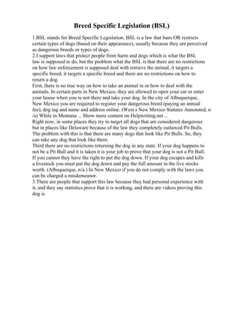 Breed Specific Legislation (BSL)
1.BSL stands for Breed Specific Legislation. BSL is a law that bans OR restricts
certain types of dogs (based on their appearance), usually because they are perceived
as dangerous breeds or types of dogs.
2.I support laws that protect people from harm and dogs which is what the BSL
law is supposed to do, but the problem what the BSL is that there are no restrictions
on how law enforcement is supposed deal with retrieve the animal, it targets a
specific breed, it targets a specific breed and there are no restrictions on how to
return a dog.
First, there is no true way on how to take an animal in or how to deal with the
animals. In certain parts in New Mexico, they are allowed to open your car or enter
your house when you re not there and take your dog. In the city of Albuquerque,
New Mexico you are required to register your dangerous breed (paying an annual
fee), dog tag and name and address online. (West s New Mexico Statutes Annotated, n
/a) While in Montana ... Show more content on Helpwriting.net ...
Right now, in some places they try to target all dogs that are considered dangerous
but in places like Delaware because of the law they completely outlawed Pit Bulls.
The problem with this is that there are many dogs that look like Pit Bulls. So, they
can take any dog that look like them.
Third there are no restrictions returning the dog in any state. If your dog happens to
not be a Pit Bull and it is taken it is your job to prove that your dog is not a Pit Bull.
If you cannot they have the right to put the dog down. If your dog escapes and kills
a livestock you must put the dog down and pay the full amount in the live stocks
worth. (Albuquerque, n/a.) In New Mexico if you do not comply with the laws you
can be charged a misdemeanor.
3.There are people that support this law because they had personal experience with
it, and they say statistics prove that it is working, and there are videos proving this
dog is
 