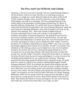 The Pros And Cons Of David And Goliath
Underdog, a term that we are all too familiar with, has classified disadvantages in
life for centuries. Little do we know that there is no such thing as being an
underdog, it is simply just a myth. Malcolm Gladwell, the author of David and
Goliath, explains through a series of real life stories how some of the biggest
disadvantages can really be an advantage. The three sectioned book goes into
explicit detail on the advantages of disadvantages (Gladwell pg.18), theory of
desirable difficulty (Gladwell pg. 97), and the limit of power (Gladwell pg. 195).
Along with the book David and goliath is the movie Slumdog Millionaire. Jamal, the
main character in Slumdog Millionaire, along with the people in the book, are the
epitome of an underdog. This... Show more content on Helpwriting.net ...
If anyone understands what it is like to be a misfit, it is the people of Le
Chambon, descendants of protestant Huguenots. The Huguenots were forced to
flee France to different countries in the late seventeenth century. The ones that
that stayed lived underground or in remote areas, they were forced to learn the art
of evasion and disguise in order to survive (Gladwell, p.269). AndrГ© TrocmГ©,
the pastor of Le Chambon, helped hide Jews during WWII. Later in the war, when
the Gestapo stepped up their scrutiny of Le Chambon, TrocmГ© was forced to flee
(Gladwell, p.272). Having no place to go he helped move Jews into Switzerland.
TrocmГ© moved from town to town, carrying false papers (Gladwell, p. 272).
Eventually he was arrested, then released. Upon being released he revealed who
he truly was. Just like AndrГ© TrocomГ©, Jamal had a home that he was forced to
flee from. He had to learn the arts of evasion and disguise. As a boy, he went to the
Taj Mahal and pretended like he was a guide for the Americans. When they
questioned his knowledge against the guide book he responded saying, The guide
book was written by a bunch of lazy good for nothing Indian beggars! (Jamal,
Slumdog millionaire, 2018). He eventually got chased off the property and took
Americans on tours to places in India. At one point, he took a couple to his home
town. While they were out walking, people came and took everything, including
the tires on the vehicle. The driver began to beat Jamal after that and he said to the
couple, You wanted to see a bit of the real India? Well here it is! (Jamal, Slumdog
Millionaire, 2018). He was trying to show the couple just how bad India is. Jamal
had to learn at a young age how to survive alone with his brother in the streets of
India. They became the masters of evasion and disguise. If it was not for learning
these skills they would not have been able to save Latika, let alone
 