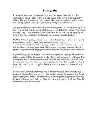 Protagonist
Protagonist If one looks hard enough in a post apocalyptic town they will find
someone like Tessa. In fact everyone is like Tessa, just a normal warring country
citizen. The way Tessa is described you would see some torn clothes and long hair.
Like most people in a century long war, they want peace and harmony.
Antagonist In my story there are absolutely no antagonists. In the history of my book
there is a war that split the world into two sides. They both believed they were doing
the right thing. There were computers that tricked the humans into not fighting, for
most of the war. So the story as stupid as it is, is just a misunderstanding.
Problem What the protagonist must overcome is discovering the problem and going
past the Government ... Show more content on Helpwriting.net ...
The main character learns that everything she has been told is not true. Those who
did not adapt in the story went crazy. These people in the story were forced to live
terrible lives for nothing. These people that started thriving, did not dwell on the past.
Figurative language and humor The Author used figurative language for people to
get how major or little the sentence is, like when it said whispers of excitement float
through the crowd. Another instance was when the book states he could have been
an angel or a saint.... which means he is a good person. The last example, is when it
stated the crowd s whispers rippled. These were used to show importance of these
moments.
Social issues Characters are treated very differently because if you are not a high
ranking military official you are poor. The war has gone on for a century and things
are not getting any better. They are devoted to winning the war because neither side
looks as if they are going to let up. They are trying to keep their freedoms. What they
should be doing is helping their
 