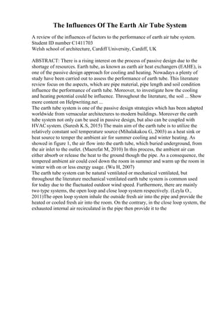 The Influences Of The Earth Air Tube System
A review of the influences of factors to the performance of earth air tube system.
Student ID number C1411703
Welsh school of architecture, Cardiff University, Cardiff, UK
ABSTRACT: There is a rising interest on the process of passive design due to the
shortage of resources. Earth tube, as known as earth air heat exchangers (EAHE), is
one of the passive design approach for cooling and heating. Nowadays a plenty of
study have been carried out to assess the performance of earth tube. This literature
review focus on the aspects, which are pipe material, pipe length and soil condition
influence the performance of earth tube. Moreover, to investigate how the cooling
and heating potential could be influence. Throughout the literature, the soil ... Show
more content on Helpwriting.net ...
The earth tube system is one of the passive design strategies which has been adapted
worldwide from vernacular architectures to modern buildings. Moreover the earth
tube system not only can be used in passive design, but also can be coupled with
HVACsystem. (Suresh K.S, 2015) The main aim of the earth tube is to utilize the
relatively constant soil temperature source (Mihalakakou G, 2003) as a heat sink or
heat source to temper the ambient air for summer cooling and winter heating. As
showed in figure 1, the air flow into the earth tube, which buried underground, from
the air inlet to the outlet. (Maerefat M, 2010) In this process, the ambient air can
either absorb or release the heat to the ground though the pipe. As a consequence, the
tempered ambient air could cool down the room in summer and warm up the room in
winter with on or less energy usage. (Wu H, 2007)
The earth tube system can be natural ventilated or mechanical ventilated, but
throughout the literature mechanical ventilated earth tube system is common used
for today due to the fluctuated outdoor wind speed. Furthermore, there are mainly
two type systems, the open loop and close loop system respectively. (Leyla O.,
2011)The open loop system inhale the outside fresh air into the pipe and provide the
heated or cooled fresh air into the room. On the contrary, in the close loop system, the
exhausted internal air recirculated in the pipe then provide it to the
 