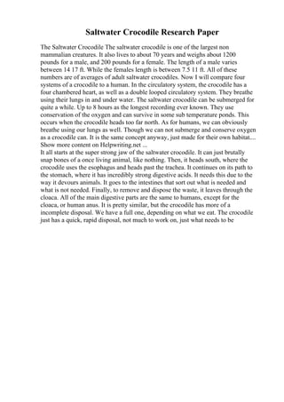 Saltwater Crocodile Research Paper
The Saltwater Crocodile The saltwater crocodile is one of the largest non
mammalian creatures. It also lives to about 70 years and weighs about 1200
pounds for a male, and 200 pounds for a female. The length of a male varies
between 14 17 ft. While the females length is between 7.5 11 ft. All of these
numbers are of averages of adult saltwater crocodiles. Now I will compare four
systems of a crocodile to a human. In the circulatory system, the crocodile has a
four chambered heart, as well as a double looped circulatory system. They breathe
using their lungs in and under water. The saltwater crocodile can be submerged for
quite a while. Up to 8 hours as the longest recording ever known. They use
conservation of the oxygen and can survive in some sub temperature ponds. This
occurs when the crocodile heads too far north. As for humans, we can obviously
breathe using our lungs as well. Though we can not submerge and conserve oxygen
as a crocodile can. It is the same concept anyway, just made for their own habitat....
Show more content on Helpwriting.net ...
It all starts at the super strong jaw of the saltwater crocodile. It can just brutally
snap bones of a once living animal, like nothing. Then, it heads south, where the
crocodile uses the esophagus and heads past the trachea. It continues on its path to
the stomach, where it has incredibly strong digestive acids. It needs this due to the
way it devours animals. It goes to the intestines that sort out what is needed and
what is not needed. Finally, to remove and dispose the waste, it leaves through the
cloaca. All of the main digestive parts are the same to humans, except for the
cloaca, or human anus. It is pretty similar, but the crocodile has more of a
incomplete disposal. We have a full one, depending on what we eat. The crocodile
just has a quick, rapid disposal, not much to work on, just what needs to be
 