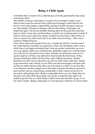 Being A Child Again
I will think that it is better to be a child because of all the good benefits that comes
with being a child.
The benefits of being a child again is so good. For an example a child is more
likely to have more fun memory then a high school teenager would. Kids do not
have to worry about grades, responsibility, getting in trouble, having to clean up,
ect. Most people will agree to disagree with me about being a child again. the
people that agree with me are probably thinking about all the good times that they
had as a child. I mean who can blame them, as child I got everything that I wanted. If
I did no want to go to school my mother would let me stay home, I did not have to
clean as much as my older sisters did, if my older sisters ere being ... Show more
content on Helpwriting.net ...
I don t know about some people but for me...it made me left like it was the end of
the world and that everybody was against me. I had a few drawbacks when I was a
child. One of my biggest drawbacks that I wish my mother would allow me to do
was to go spend a night over a friends house. Spending a night over a friends house
was a big N.O for me and all of my sisters. Nobody was allowed to come over or
spend a night as well they were allowed to stand outside the front house. If they
wanted something to drink well they better start walking back home. Another
drawback was that I was no allowed to go with my older sisters when they wanted
to go somewhere with a friend. I m not 100% sure that most people will agree with
me but my mother did not really allow me to do much as a child. I m not sure that
it was because I am the youngest out of four girls o because she did not want me to
grow up.Don t get me wrong being a young adult is okay I mean you do have to
get used to doing things alone. Being a young adult shows you new things that you
may have not really think about doing. you can do so much but then again I am
unable to go have fun as a child. Being a child is more like that little saying, it was
fun while it lasted . Being a child again is so fun because a child has no worries about
 
