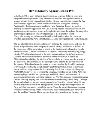 How Is Sensory Appeal Used In 1984
In the book 1984, many different devices are used to create different tones and
complexities throughout the story. One device used in a passage in Part One is
sensory appeal. Sensory appeal is defined as literary elements that engage the five
human senses. Appeals to sound and vision are found throughout the story.
Additionally, diction and numerous literary and figurative devices are used to
intensify the sensory appeals in Part One. Sensory appeals to soundand vision are
used to engage the reader s senses and emphasize the tones throughout the story. One
interesting and prevalent sensory appeal used is the element of sound.
Firstly, the sensory appeal to sound is evident in Part One when the character
Winston questions the Party s truthfulness. ... Show more content on Helpwriting.net
...
The use of alliteration, diction and imagery enhance the visual appeal and give the
reader insight into life under the party s control. Firstly, alliteration is defined as
the occurrence of the same letter or sound at the beginning of adjacent or closely
connected words (Oxford Dictionary). In the line, The reality was decaying, dingy
cites (p. 75), alliteration is used in the adjectives describing the infrastructure of
Oceania. This alliteration creates emphasis on the description of the cities.
Alliteration also solidifies the diction of the words by accenting specific sounds in
the adjectives. This emphasizes the description and adds to the gloomy tenor of
the passage. This also allows the reader to better visualize the dreadful landscape
of Oceania. Secondly, the use of imagery contributes tremendously to the visual
appeal in 1984. Imagery is defined as Visually descriptive or figurative language
(Oxford Dictionary). This is seen in the sentence, The ideal set up by the Party was
something huge, terrible, and glittering a world full of steel and concrete, of
monstrous machines and terrifying weapons (p. 75). This imagery engages the reader
s visual sense by helping him visualize the envisioned society of the Party. Through
the uses of adjectives such as monstrous and terrifying, the vision of a fearful tone
towards the Party is conveyed. This gives the reader insight into the power of the
Party and their motives to control the public. Thus, the use of diction and imagery
contribute to the sensory appeal to vision and allow the reader to gain perspective
into the world of Oceania. These uses are imperative to enhancing the story of
 