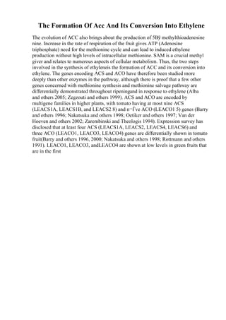 The Formation Of Acc And Its Conversion Into Ethylene
The evolution of ACC also brings about the production of 5Вў methylthioadenosine
nine. Increase in the rate of respiration of the fruit gives ATP (Adenosine
triphosphate) need for the methionine cycle and can lead to induced ethylene
production without high levels of intracellular methionine. SAM is a crucial methyl
giver and relates to numerous aspects of cellular metabolism. Thus, the two steps
involved in the synthesis of ethyleneis the formation of ACC and its conversion into
ethylene. The genes encoding ACS and ACO have therefore been studied more
deeply than other enzymes in the pathway, although there is proof that a few other
genes concerned with methionine synthesis and methionine salvage pathway are
differentially demonstrated throughout ripeningand in response to ethylene (Alba
and others 2005; Zegzouti and others 1999). ACS and ACO are encoded by
multigene families in higher plants, with tomato having at most nine ACS
(LEACS1A, LEACS1B, and LEACS2 8) and п¬Ѓve ACO (LEACO1 5) genes (Barry
and others 1996; Nakatsuka and others 1998; Oetiker and others 1997; Van der
Hoeven and others 2002; Zarembinski and Theologis 1994). Expression survey has
disclosed that at least four ACS (LEACS1A, LEACS2, LEACS4, LEACS6) and
three ACO (LEACO1, LEACO3, LEACO4) genes are differentially shown in tomato
fruit(Barry and others 1996, 2000; Nakatsuka and others 1998; Rottmann and others
1991). LEACO1, LEACO3, andLEACO4 are shown at low levels in green fruits that
are in the first
 