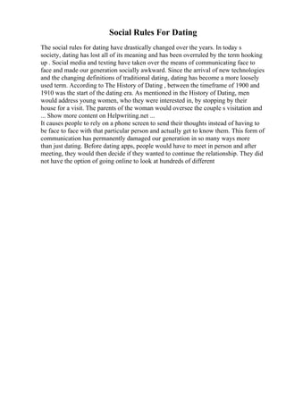 Social Rules For Dating
The social rules for dating have drastically changed over the years. In today s
society, dating has lost all of its meaning and has been overruled by the term hooking
up . Social media and texting have taken over the means of communicating face to
face and made our generation socially awkward. Since the arrival of new technologies
and the changing definitions of traditional dating, dating has become a more loosely
used term. According to The History of Dating , between the timeframe of 1900 and
1910 was the start of the dating era. As mentioned in the History of Dating, men
would address young women, who they were interested in, by stopping by their
house for a visit. The parents of the woman would oversee the couple s visitation and
... Show more content on Helpwriting.net ...
It causes people to rely on a phone screen to send their thoughts instead of having to
be face to face with that particular person and actually get to know them. This form of
communication has permanently damaged our generation in so many ways more
than just dating. Before dating apps, people would have to meet in person and after
meeting, they would then decide if they wanted to continue the relationship. They did
not have the option of going online to look at hundreds of different
 