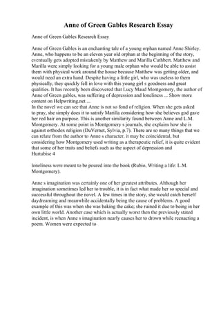 Anne of Green Gables Research Essay
Anne of Green Gables Research Essay
Anne of Green Gables is an enchanting tale of a young orphan named Anne Shirley.
Anne, who happens to be an eleven year old orphan at the beginning of the story,
eventually gets adopted mistakenly by Matthew and Marilla Cuthbert. Matthew and
Marilla were simply looking for a young male orphan who would be able to assist
them with physical work around the house because Matthew was getting older, and
would need an extra hand. Despite having a little girl, who was useless to them
physically, they quickly fell in love with this young girl s goodness and great
qualities. It has recently been discovered that Lucy Maud Montgomery, the author of
Anne of Green gables, was suffering of depression and loneliness ... Show more
content on Helpwriting.net ...
In the novel we can see that Anne is not so fond of religion. When she gets asked
to pray, she simply does it to satisfy Marilla considering how she believes god gave
her red hair on purpose. This is another similarity found between Anne and L.M.
Montgomery. At some point in Montgomery s journals, she explains how she is
against orthodox religion (DuVernet, Sylvia, p.7). There are so many things that we
can relate from the author to Anne s character, it may be coincidental, but
considering how Montgomery used writing as a therapeutic relief, it is quite evident
that some of her traits and beliefs such as the aspect of depression and
Hurtubise 4
loneliness were meant to be poured into the book (Rubio, Writing a life: L.M.
Montgomery).
Anne s imagination was certainly one of her greatest attributes. Although her
imagination sometimes led her to trouble, it is in fact what made her so special and
successful throughout the novel. A few times in the story, she would catch herself
daydreaming and meanwhile accidentally being the cause of problems. A good
example of this was when she was baking the cake; she ruined it due to being in her
own little world. Another case which is actually worst then the previously stated
incident, is when Anne s imagination nearly causes her to drown while reenacting a
poem. Women were expected to
 