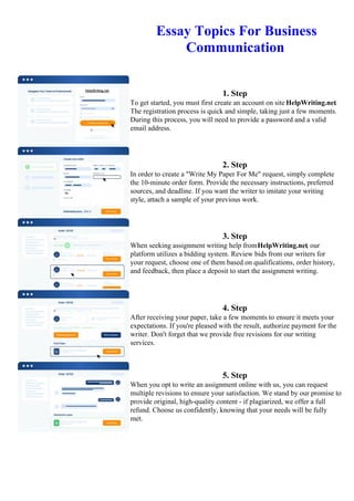 Essay Topics For Business
Communication
1. Step
To get started, you must first create an account on site HelpWriting.net.
The registration process is quick and simple, taking just a few moments.
During this process, you will need to provide a password and a valid
email address.
2. Step
In order to create a "Write My Paper For Me" request, simply complete
the 10-minute order form. Provide the necessary instructions, preferred
sources, and deadline. If you want the writer to imitate your writing
style, attach a sample of your previous work.
3. Step
When seeking assignment writing help fromHelpWriting.net, our
platform utilizes a bidding system. Review bids from our writers for
your request, choose one of them based on qualifications, order history,
and feedback, then place a deposit to start the assignment writing.
4. Step
After receiving your paper, take a few moments to ensure it meets your
expectations. If you're pleased with the result, authorize payment for the
writer. Don't forget that we provide free revisions for our writing
services.
5. Step
When you opt to write an assignment online with us, you can request
multiple revisions to ensure your satisfaction. We stand by our promise to
provide original, high-quality content - if plagiarized, we offer a full
refund. Choose us confidently, knowing that your needs will be fully
met.
Essay Topics For Business CommunicationEssay Topics For Business Communication
 