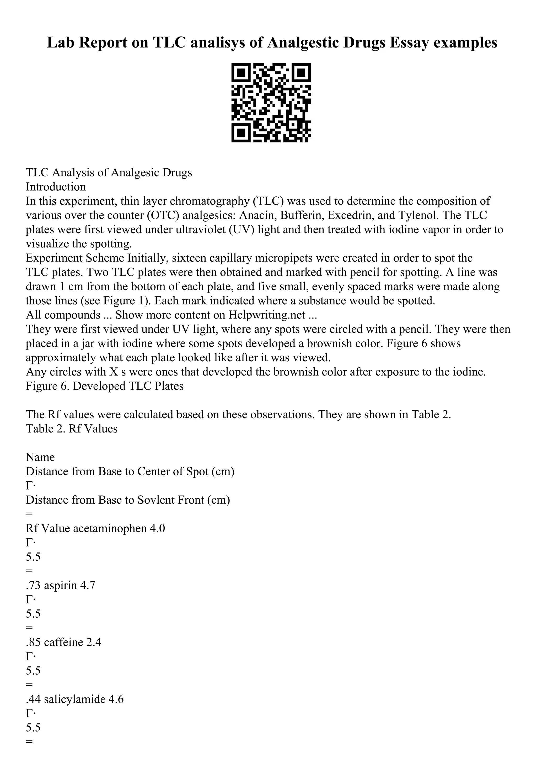 Lab Report on TLC analisys of Analgestic Drugs Essay examples
TLC Analysis of Analgesic Drugs
Introduction
In this experiment, thin layer chromatography (TLC) was used to determine the composition of
various over the counter (OTC) analgesics: Anacin, Bufferin, Excedrin, and Tylenol. The TLC
plates were first viewed under ultraviolet (UV) light and then treated with iodine vapor in order to
visualize the spotting.
Experiment Scheme Initially, sixteen capillary micropipets were created in order to spot the
TLC plates. Two TLC plates were then obtained and marked with pencil for spotting. A line was
drawn 1 cm from the bottom of each plate, and five small, evenly spaced marks were made along
those lines (see Figure 1). Each mark indicated where a substance would be spotted.
All compounds ... Show more content on Helpwriting.net ...
They were first viewed under UV light, where any spots were circled with a pencil. They were then
placed in a jar with iodine where some spots developed a brownish color. Figure 6 shows
approximately what each plate looked like after it was viewed.
Any circles with X s were ones that developed the brownish color after exposure to the iodine.
Figure 6. Developed TLC Plates
The Rf values were calculated based on these observations. They are shown in Table 2.
Table 2. Rf Values
Name
Distance from Base to Center of Spot (cm)
Г·
Distance from Base to Sovlent Front (cm)
=
Rf Value acetaminophen 4.0
Г·
5.5
=
.73 aspirin 4.7
Г·
5.5
=
.85 caffeine 2.4
Г·
5.5
=
.44 salicylamide 4.6
Г·
5.5
=
 